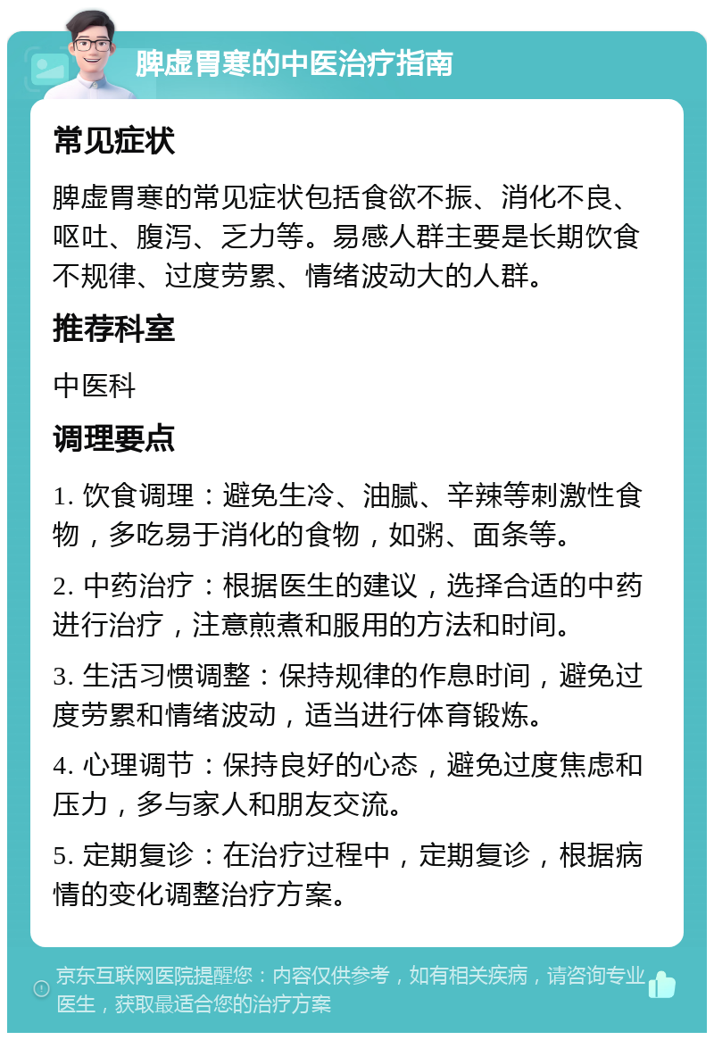 脾虚胃寒的中医治疗指南 常见症状 脾虚胃寒的常见症状包括食欲不振、消化不良、呕吐、腹泻、乏力等。易感人群主要是长期饮食不规律、过度劳累、情绪波动大的人群。 推荐科室 中医科 调理要点 1. 饮食调理：避免生冷、油腻、辛辣等刺激性食物，多吃易于消化的食物，如粥、面条等。 2. 中药治疗：根据医生的建议，选择合适的中药进行治疗，注意煎煮和服用的方法和时间。 3. 生活习惯调整：保持规律的作息时间，避免过度劳累和情绪波动，适当进行体育锻炼。 4. 心理调节：保持良好的心态，避免过度焦虑和压力，多与家人和朋友交流。 5. 定期复诊：在治疗过程中，定期复诊，根据病情的变化调整治疗方案。