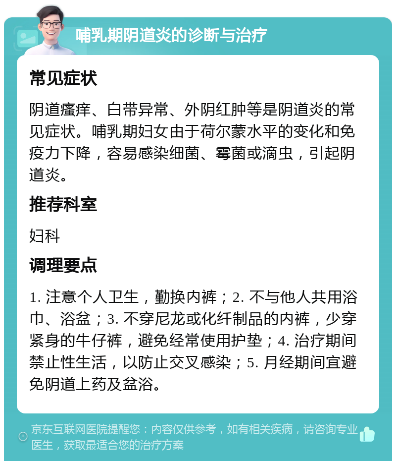 哺乳期阴道炎的诊断与治疗 常见症状 阴道瘙痒、白带异常、外阴红肿等是阴道炎的常见症状。哺乳期妇女由于荷尔蒙水平的变化和免疫力下降，容易感染细菌、霉菌或滴虫，引起阴道炎。 推荐科室 妇科 调理要点 1. 注意个人卫生，勤换内裤；2. 不与他人共用浴巾、浴盆；3. 不穿尼龙或化纤制品的内裤，少穿紧身的牛仔裤，避免经常使用护垫；4. 治疗期间禁止性生活，以防止交叉感染；5. 月经期间宜避免阴道上药及盆浴。