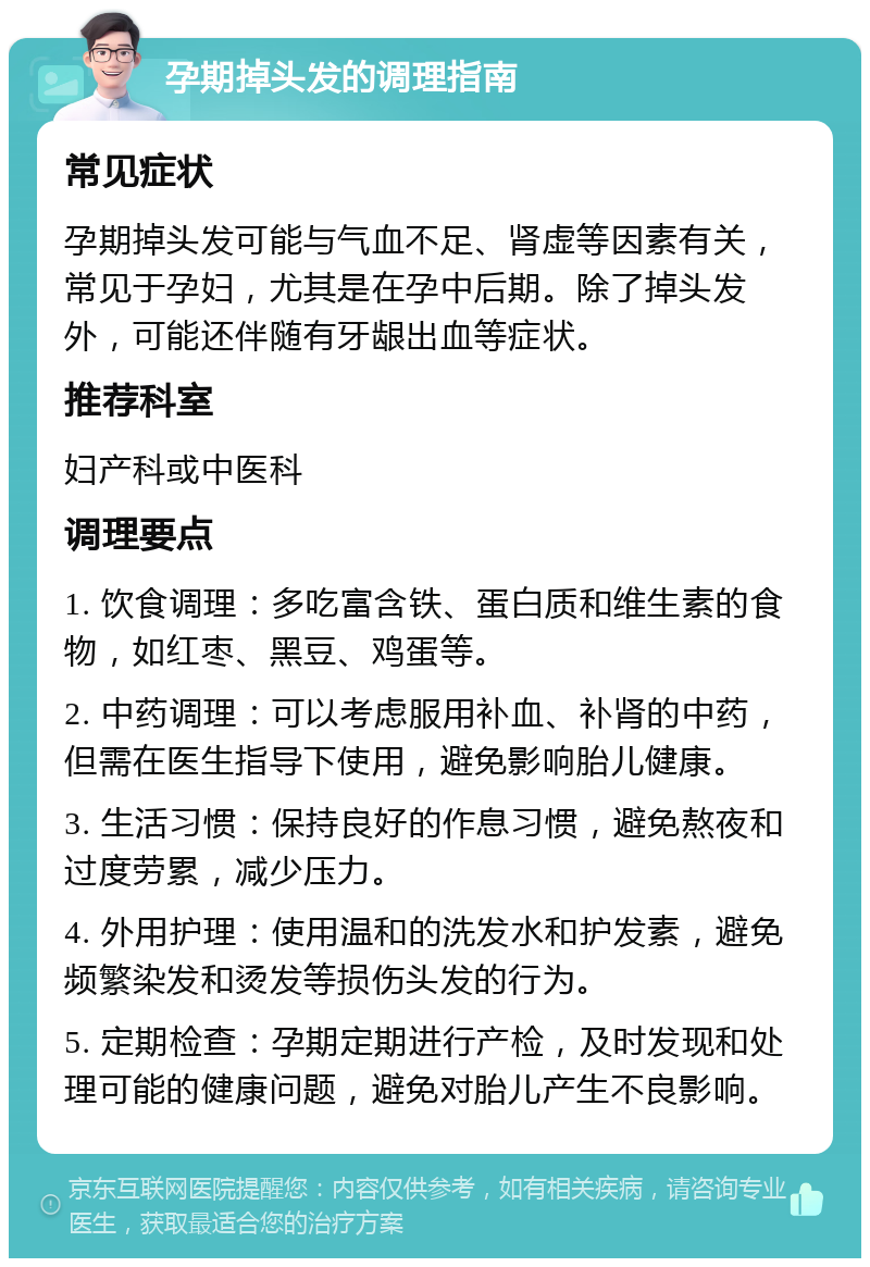 孕期掉头发的调理指南 常见症状 孕期掉头发可能与气血不足、肾虚等因素有关，常见于孕妇，尤其是在孕中后期。除了掉头发外，可能还伴随有牙龈出血等症状。 推荐科室 妇产科或中医科 调理要点 1. 饮食调理：多吃富含铁、蛋白质和维生素的食物，如红枣、黑豆、鸡蛋等。 2. 中药调理：可以考虑服用补血、补肾的中药，但需在医生指导下使用，避免影响胎儿健康。 3. 生活习惯：保持良好的作息习惯，避免熬夜和过度劳累，减少压力。 4. 外用护理：使用温和的洗发水和护发素，避免频繁染发和烫发等损伤头发的行为。 5. 定期检查：孕期定期进行产检，及时发现和处理可能的健康问题，避免对胎儿产生不良影响。