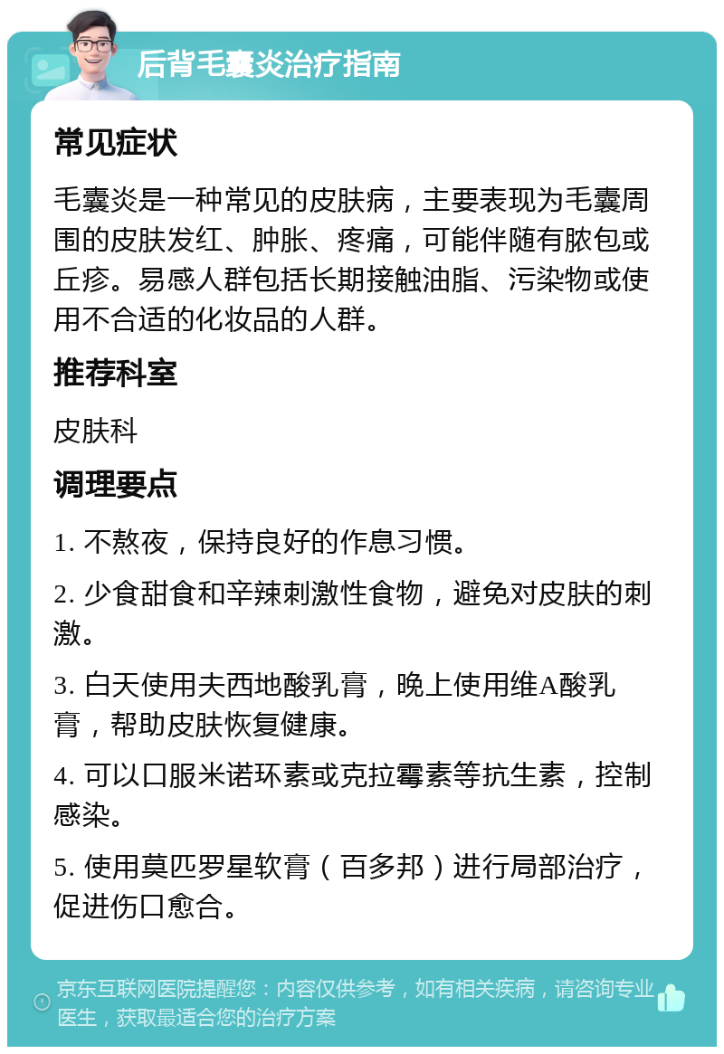 后背毛囊炎治疗指南 常见症状 毛囊炎是一种常见的皮肤病，主要表现为毛囊周围的皮肤发红、肿胀、疼痛，可能伴随有脓包或丘疹。易感人群包括长期接触油脂、污染物或使用不合适的化妆品的人群。 推荐科室 皮肤科 调理要点 1. 不熬夜，保持良好的作息习惯。 2. 少食甜食和辛辣刺激性食物，避免对皮肤的刺激。 3. 白天使用夫西地酸乳膏，晚上使用维A酸乳膏，帮助皮肤恢复健康。 4. 可以口服米诺环素或克拉霉素等抗生素，控制感染。 5. 使用莫匹罗星软膏（百多邦）进行局部治疗，促进伤口愈合。