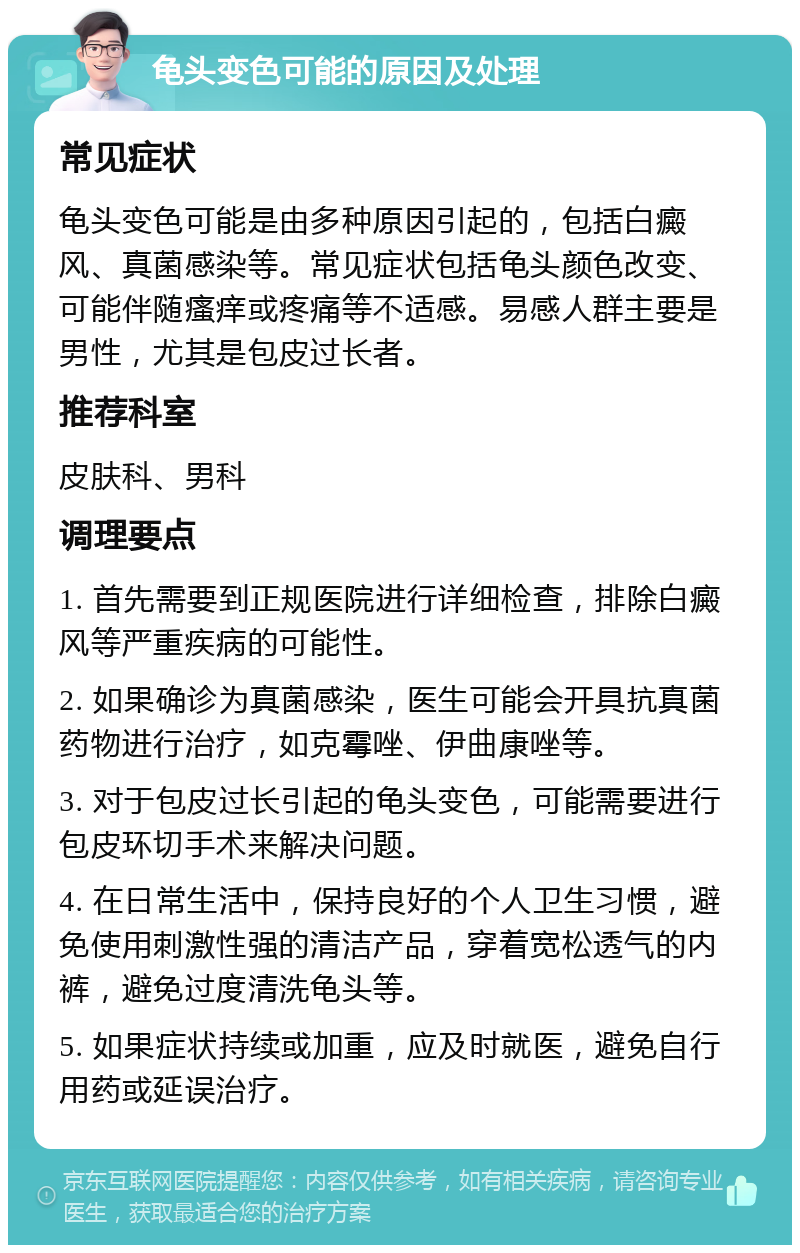 龟头变色可能的原因及处理 常见症状 龟头变色可能是由多种原因引起的，包括白癜风、真菌感染等。常见症状包括龟头颜色改变、可能伴随瘙痒或疼痛等不适感。易感人群主要是男性，尤其是包皮过长者。 推荐科室 皮肤科、男科 调理要点 1. 首先需要到正规医院进行详细检查，排除白癜风等严重疾病的可能性。 2. 如果确诊为真菌感染，医生可能会开具抗真菌药物进行治疗，如克霉唑、伊曲康唑等。 3. 对于包皮过长引起的龟头变色，可能需要进行包皮环切手术来解决问题。 4. 在日常生活中，保持良好的个人卫生习惯，避免使用刺激性强的清洁产品，穿着宽松透气的内裤，避免过度清洗龟头等。 5. 如果症状持续或加重，应及时就医，避免自行用药或延误治疗。