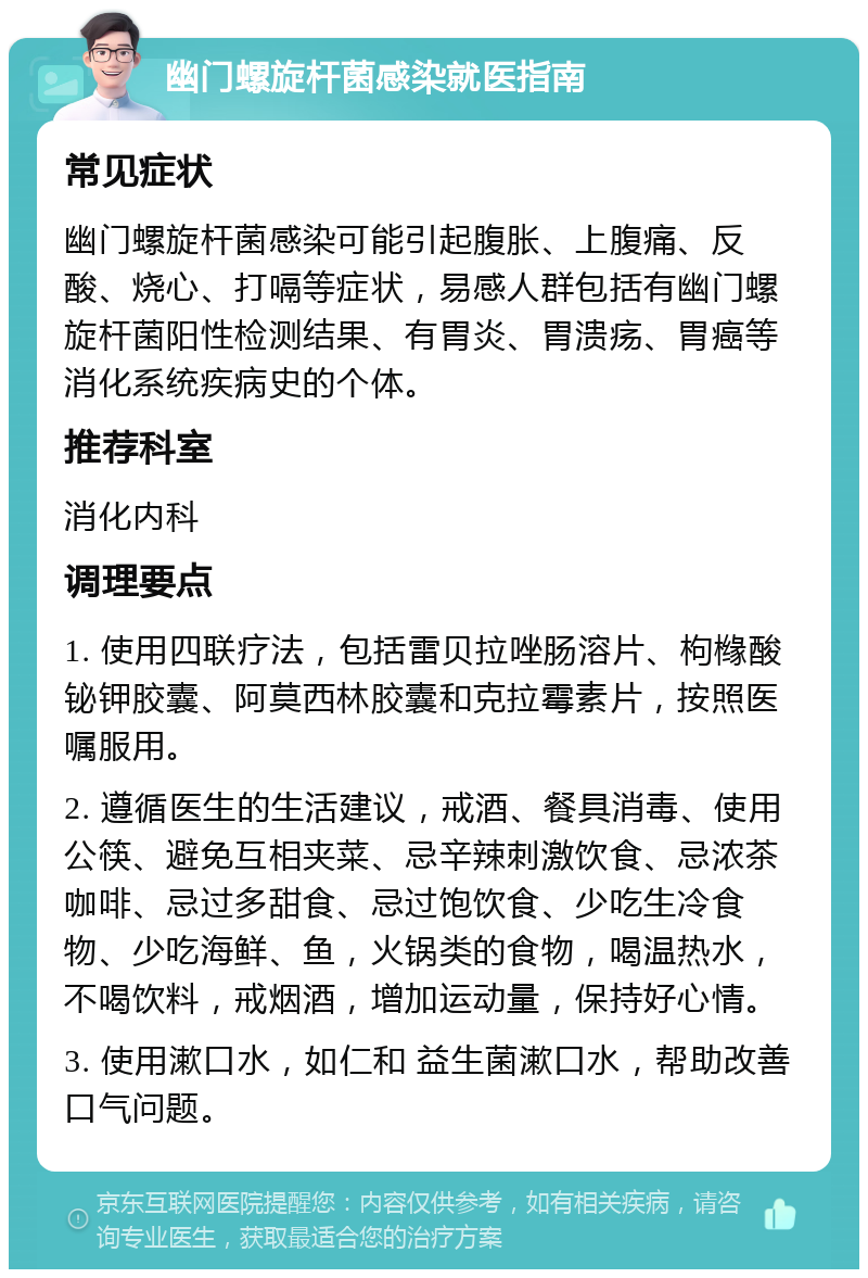 幽门螺旋杆菌感染就医指南 常见症状 幽门螺旋杆菌感染可能引起腹胀、上腹痛、反酸、烧心、打嗝等症状，易感人群包括有幽门螺旋杆菌阳性检测结果、有胃炎、胃溃疡、胃癌等消化系统疾病史的个体。 推荐科室 消化内科 调理要点 1. 使用四联疗法，包括雷贝拉唑肠溶片、枸橼酸铋钾胶囊、阿莫西林胶囊和克拉霉素片，按照医嘱服用。 2. 遵循医生的生活建议，戒酒、餐具消毒、使用公筷、避免互相夹菜、忌辛辣刺激饮食、忌浓茶咖啡、忌过多甜食、忌过饱饮食、少吃生冷食物、少吃海鲜、鱼，火锅类的食物，喝温热水，不喝饮料，戒烟酒，增加运动量，保持好心情。 3. 使用漱口水，如仁和 益生菌漱口水，帮助改善口气问题。