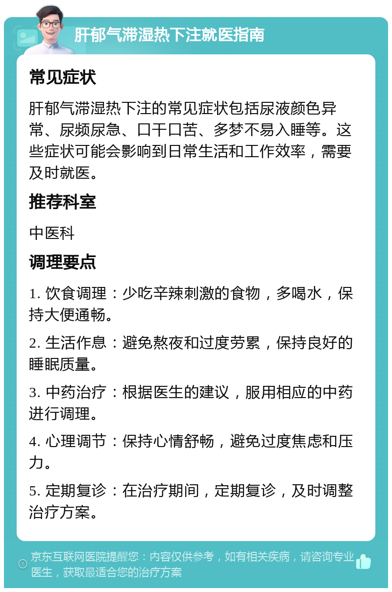 肝郁气滞湿热下注就医指南 常见症状 肝郁气滞湿热下注的常见症状包括尿液颜色异常、尿频尿急、口干口苦、多梦不易入睡等。这些症状可能会影响到日常生活和工作效率，需要及时就医。 推荐科室 中医科 调理要点 1. 饮食调理：少吃辛辣刺激的食物，多喝水，保持大便通畅。 2. 生活作息：避免熬夜和过度劳累，保持良好的睡眠质量。 3. 中药治疗：根据医生的建议，服用相应的中药进行调理。 4. 心理调节：保持心情舒畅，避免过度焦虑和压力。 5. 定期复诊：在治疗期间，定期复诊，及时调整治疗方案。