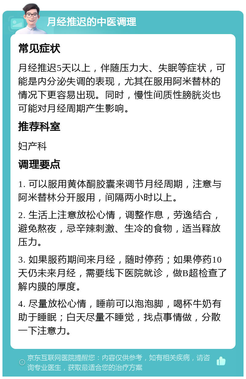 月经推迟的中医调理 常见症状 月经推迟5天以上，伴随压力大、失眠等症状，可能是内分泌失调的表现，尤其在服用阿米替林的情况下更容易出现。同时，慢性间质性膀胱炎也可能对月经周期产生影响。 推荐科室 妇产科 调理要点 1. 可以服用黄体酮胶囊来调节月经周期，注意与阿米替林分开服用，间隔两小时以上。 2. 生活上注意放松心情，调整作息，劳逸结合，避免熬夜，忌辛辣刺激、生冷的食物，适当释放压力。 3. 如果服药期间来月经，随时停药；如果停药10天仍未来月经，需要线下医院就诊，做B超检查了解内膜的厚度。 4. 尽量放松心情，睡前可以泡泡脚，喝杯牛奶有助于睡眠；白天尽量不睡觉，找点事情做，分散一下注意力。