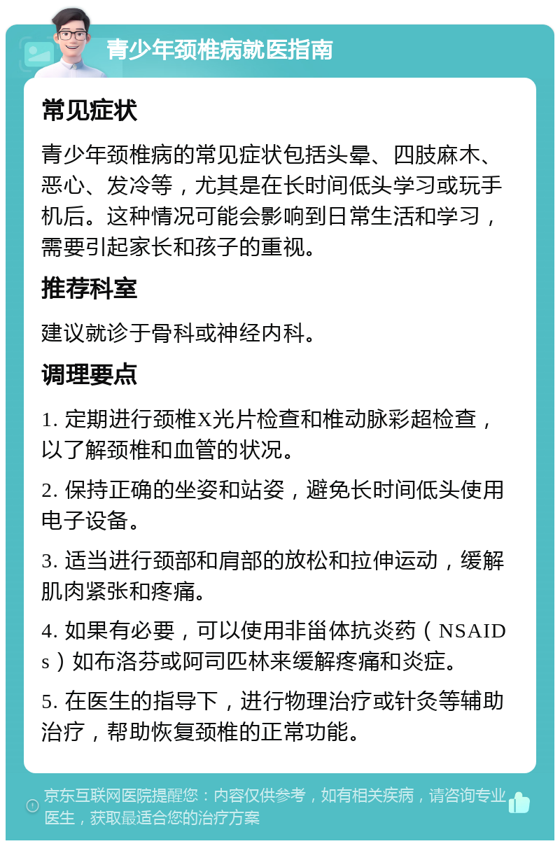 青少年颈椎病就医指南 常见症状 青少年颈椎病的常见症状包括头晕、四肢麻木、恶心、发冷等，尤其是在长时间低头学习或玩手机后。这种情况可能会影响到日常生活和学习，需要引起家长和孩子的重视。 推荐科室 建议就诊于骨科或神经内科。 调理要点 1. 定期进行颈椎X光片检查和椎动脉彩超检查，以了解颈椎和血管的状况。 2. 保持正确的坐姿和站姿，避免长时间低头使用电子设备。 3. 适当进行颈部和肩部的放松和拉伸运动，缓解肌肉紧张和疼痛。 4. 如果有必要，可以使用非甾体抗炎药（NSAIDs）如布洛芬或阿司匹林来缓解疼痛和炎症。 5. 在医生的指导下，进行物理治疗或针灸等辅助治疗，帮助恢复颈椎的正常功能。