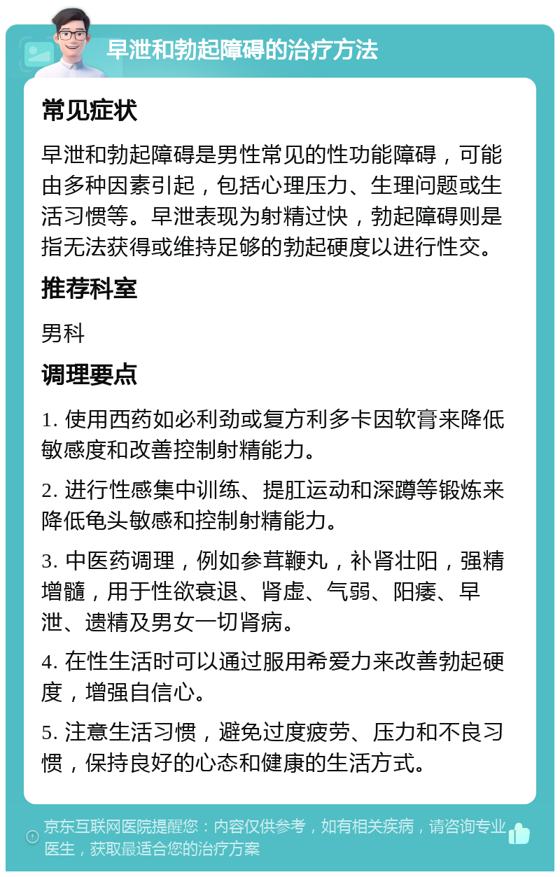 早泄和勃起障碍的治疗方法 常见症状 早泄和勃起障碍是男性常见的性功能障碍，可能由多种因素引起，包括心理压力、生理问题或生活习惯等。早泄表现为射精过快，勃起障碍则是指无法获得或维持足够的勃起硬度以进行性交。 推荐科室 男科 调理要点 1. 使用西药如必利劲或复方利多卡因软膏来降低敏感度和改善控制射精能力。 2. 进行性感集中训练、提肛运动和深蹲等锻炼来降低龟头敏感和控制射精能力。 3. 中医药调理，例如参茸鞭丸，补肾壮阳，强精增髓，用于性欲衰退、肾虚、气弱、阳痿、早泄、遗精及男女一切肾病。 4. 在性生活时可以通过服用希爱力来改善勃起硬度，增强自信心。 5. 注意生活习惯，避免过度疲劳、压力和不良习惯，保持良好的心态和健康的生活方式。