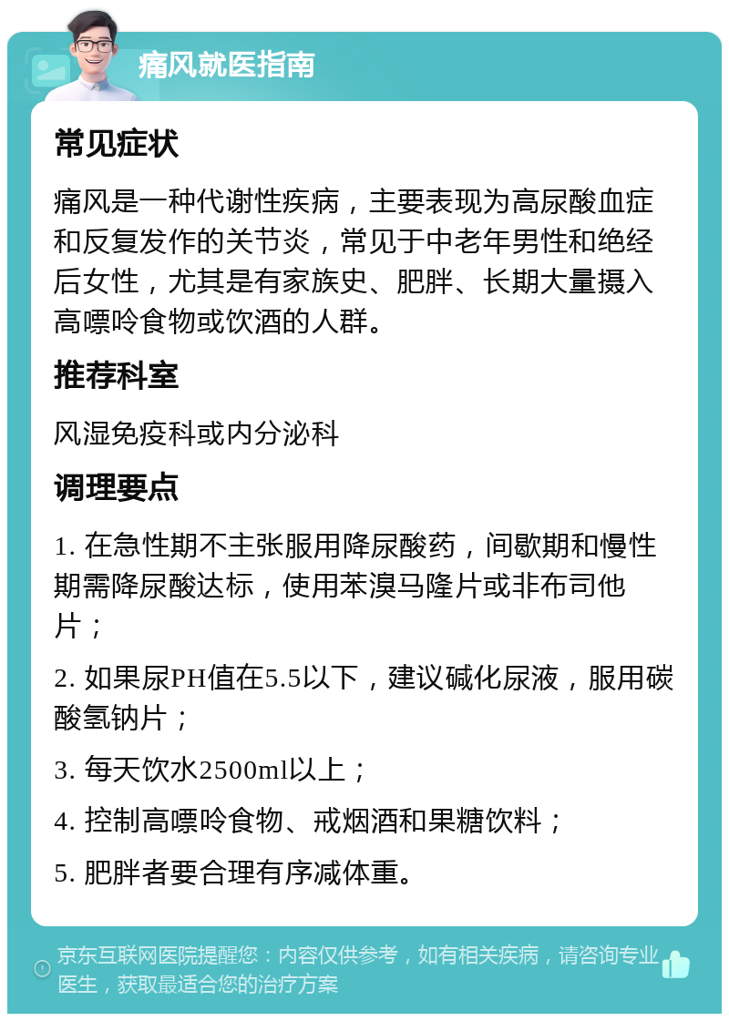 痛风就医指南 常见症状 痛风是一种代谢性疾病，主要表现为高尿酸血症和反复发作的关节炎，常见于中老年男性和绝经后女性，尤其是有家族史、肥胖、长期大量摄入高嘌呤食物或饮酒的人群。 推荐科室 风湿免疫科或内分泌科 调理要点 1. 在急性期不主张服用降尿酸药，间歇期和慢性期需降尿酸达标，使用苯溴马隆片或非布司他片； 2. 如果尿PH值在5.5以下，建议碱化尿液，服用碳酸氢钠片； 3. 每天饮水2500ml以上； 4. 控制高嘌呤食物、戒烟酒和果糖饮料； 5. 肥胖者要合理有序减体重。