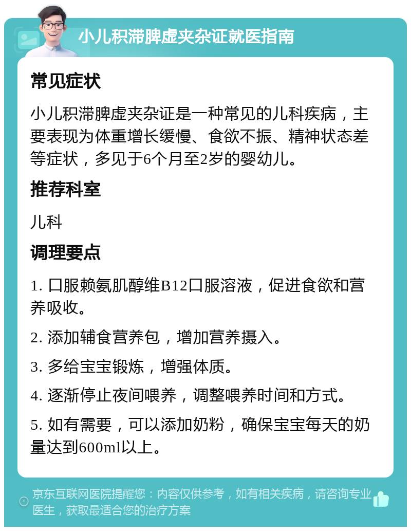 小儿积滞脾虚夹杂证就医指南 常见症状 小儿积滞脾虚夹杂证是一种常见的儿科疾病，主要表现为体重增长缓慢、食欲不振、精神状态差等症状，多见于6个月至2岁的婴幼儿。 推荐科室 儿科 调理要点 1. 口服赖氨肌醇维B12口服溶液，促进食欲和营养吸收。 2. 添加辅食营养包，增加营养摄入。 3. 多给宝宝锻炼，增强体质。 4. 逐渐停止夜间喂养，调整喂养时间和方式。 5. 如有需要，可以添加奶粉，确保宝宝每天的奶量达到600ml以上。