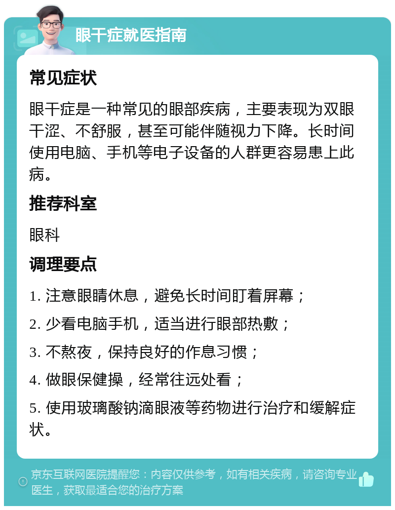 眼干症就医指南 常见症状 眼干症是一种常见的眼部疾病，主要表现为双眼干涩、不舒服，甚至可能伴随视力下降。长时间使用电脑、手机等电子设备的人群更容易患上此病。 推荐科室 眼科 调理要点 1. 注意眼睛休息，避免长时间盯着屏幕； 2. 少看电脑手机，适当进行眼部热敷； 3. 不熬夜，保持良好的作息习惯； 4. 做眼保健操，经常往远处看； 5. 使用玻璃酸钠滴眼液等药物进行治疗和缓解症状。