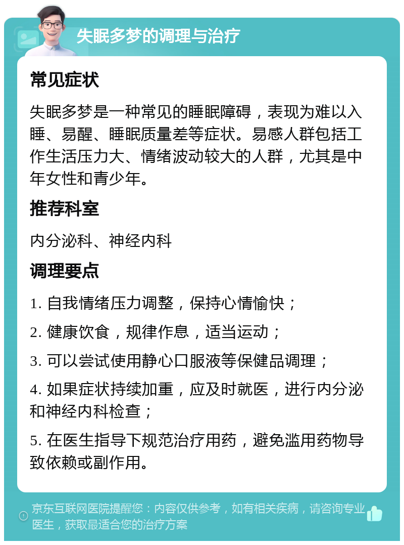 失眠多梦的调理与治疗 常见症状 失眠多梦是一种常见的睡眠障碍，表现为难以入睡、易醒、睡眠质量差等症状。易感人群包括工作生活压力大、情绪波动较大的人群，尤其是中年女性和青少年。 推荐科室 内分泌科、神经内科 调理要点 1. 自我情绪压力调整，保持心情愉快； 2. 健康饮食，规律作息，适当运动； 3. 可以尝试使用静心口服液等保健品调理； 4. 如果症状持续加重，应及时就医，进行内分泌和神经内科检查； 5. 在医生指导下规范治疗用药，避免滥用药物导致依赖或副作用。