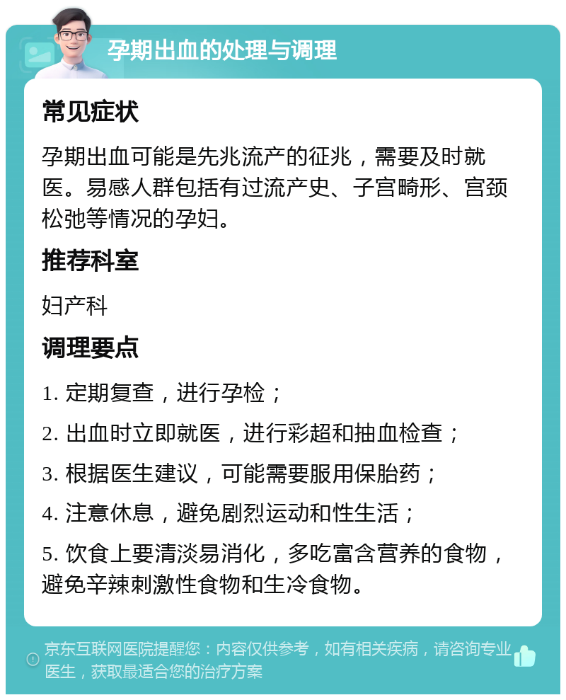 孕期出血的处理与调理 常见症状 孕期出血可能是先兆流产的征兆，需要及时就医。易感人群包括有过流产史、子宫畸形、宫颈松弛等情况的孕妇。 推荐科室 妇产科 调理要点 1. 定期复查，进行孕检； 2. 出血时立即就医，进行彩超和抽血检查； 3. 根据医生建议，可能需要服用保胎药； 4. 注意休息，避免剧烈运动和性生活； 5. 饮食上要清淡易消化，多吃富含营养的食物，避免辛辣刺激性食物和生冷食物。