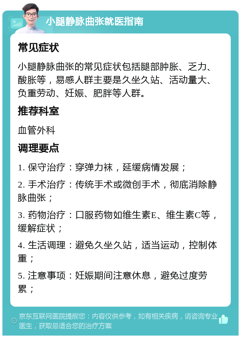 小腿静脉曲张就医指南 常见症状 小腿静脉曲张的常见症状包括腿部肿胀、乏力、酸胀等，易感人群主要是久坐久站、活动量大、负重劳动、妊娠、肥胖等人群。 推荐科室 血管外科 调理要点 1. 保守治疗：穿弹力袜，延缓病情发展； 2. 手术治疗：传统手术或微创手术，彻底消除静脉曲张； 3. 药物治疗：口服药物如维生素E、维生素C等，缓解症状； 4. 生活调理：避免久坐久站，适当运动，控制体重； 5. 注意事项：妊娠期间注意休息，避免过度劳累；