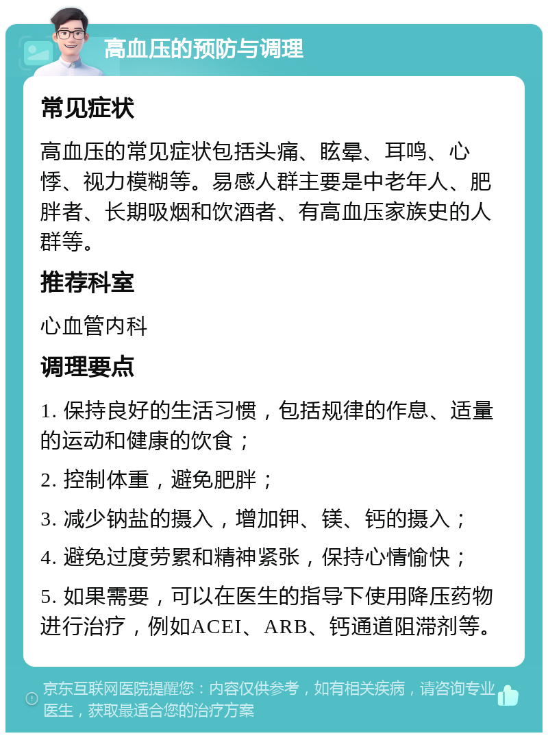 高血压的预防与调理 常见症状 高血压的常见症状包括头痛、眩晕、耳鸣、心悸、视力模糊等。易感人群主要是中老年人、肥胖者、长期吸烟和饮酒者、有高血压家族史的人群等。 推荐科室 心血管内科 调理要点 1. 保持良好的生活习惯，包括规律的作息、适量的运动和健康的饮食； 2. 控制体重，避免肥胖； 3. 减少钠盐的摄入，增加钾、镁、钙的摄入； 4. 避免过度劳累和精神紧张，保持心情愉快； 5. 如果需要，可以在医生的指导下使用降压药物进行治疗，例如ACEI、ARB、钙通道阻滞剂等。