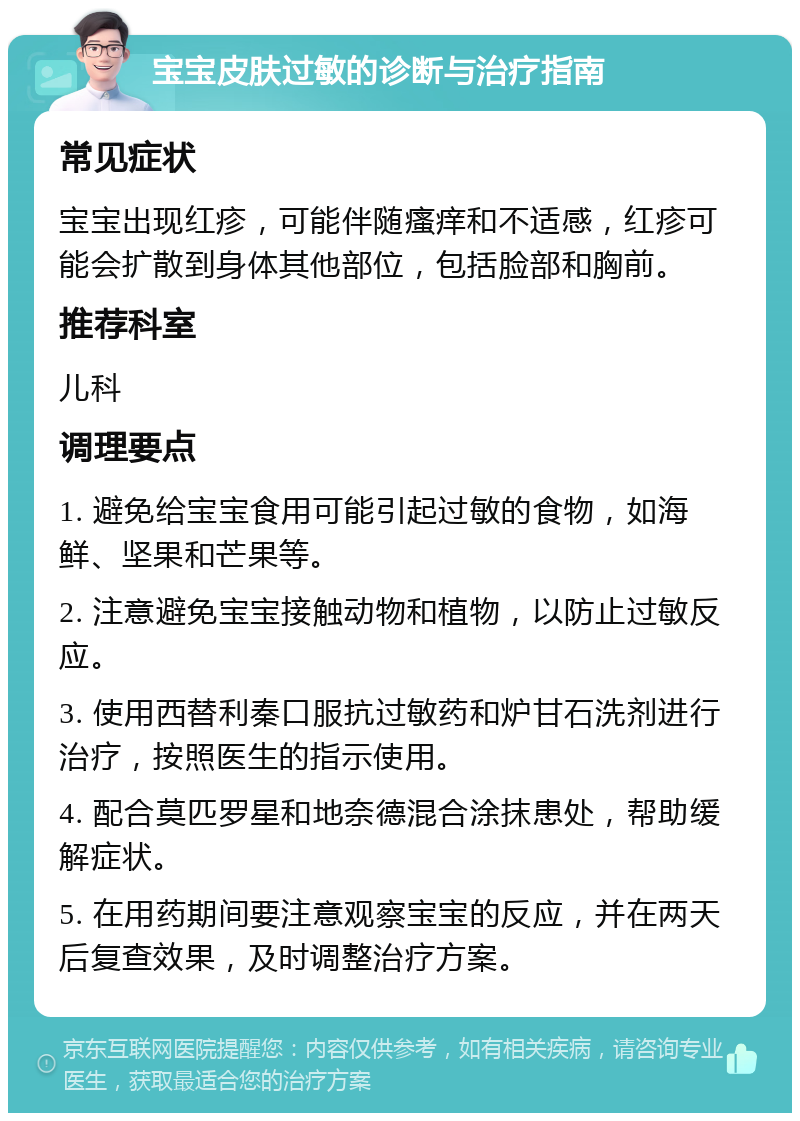 宝宝皮肤过敏的诊断与治疗指南 常见症状 宝宝出现红疹，可能伴随瘙痒和不适感，红疹可能会扩散到身体其他部位，包括脸部和胸前。 推荐科室 儿科 调理要点 1. 避免给宝宝食用可能引起过敏的食物，如海鲜、坚果和芒果等。 2. 注意避免宝宝接触动物和植物，以防止过敏反应。 3. 使用西替利秦口服抗过敏药和炉甘石洗剂进行治疗，按照医生的指示使用。 4. 配合莫匹罗星和地奈德混合涂抹患处，帮助缓解症状。 5. 在用药期间要注意观察宝宝的反应，并在两天后复查效果，及时调整治疗方案。