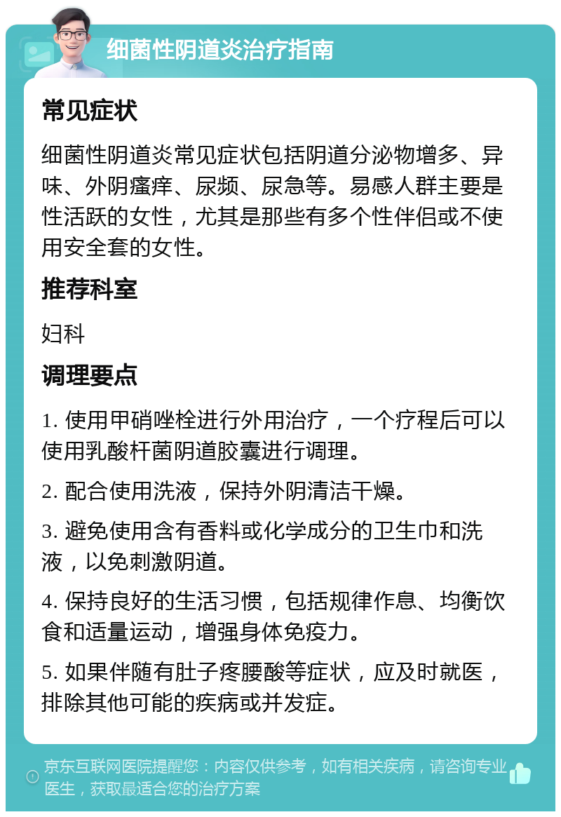 细菌性阴道炎治疗指南 常见症状 细菌性阴道炎常见症状包括阴道分泌物增多、异味、外阴瘙痒、尿频、尿急等。易感人群主要是性活跃的女性，尤其是那些有多个性伴侣或不使用安全套的女性。 推荐科室 妇科 调理要点 1. 使用甲硝唑栓进行外用治疗，一个疗程后可以使用乳酸杆菌阴道胶囊进行调理。 2. 配合使用洗液，保持外阴清洁干燥。 3. 避免使用含有香料或化学成分的卫生巾和洗液，以免刺激阴道。 4. 保持良好的生活习惯，包括规律作息、均衡饮食和适量运动，增强身体免疫力。 5. 如果伴随有肚子疼腰酸等症状，应及时就医，排除其他可能的疾病或并发症。