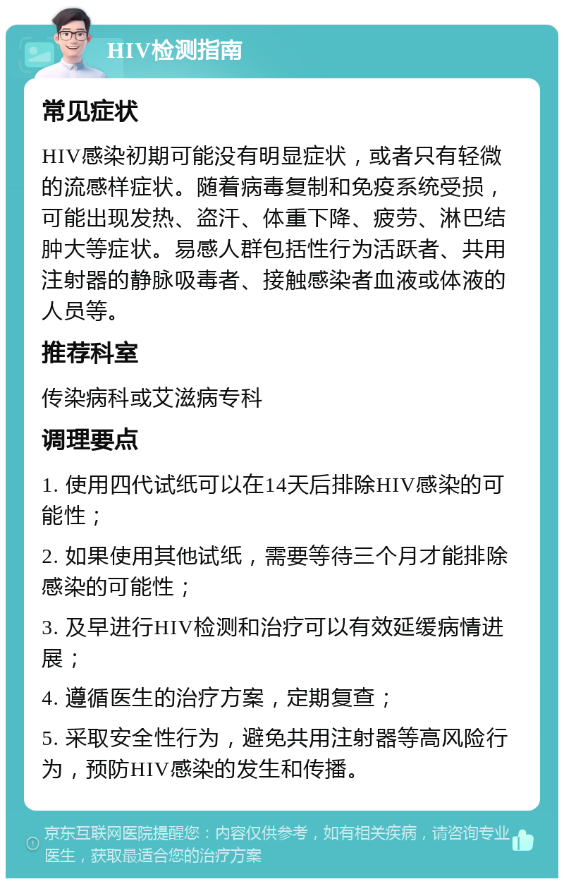 HIV检测指南 常见症状 HIV感染初期可能没有明显症状，或者只有轻微的流感样症状。随着病毒复制和免疫系统受损，可能出现发热、盗汗、体重下降、疲劳、淋巴结肿大等症状。易感人群包括性行为活跃者、共用注射器的静脉吸毒者、接触感染者血液或体液的人员等。 推荐科室 传染病科或艾滋病专科 调理要点 1. 使用四代试纸可以在14天后排除HIV感染的可能性； 2. 如果使用其他试纸，需要等待三个月才能排除感染的可能性； 3. 及早进行HIV检测和治疗可以有效延缓病情进展； 4. 遵循医生的治疗方案，定期复查； 5. 采取安全性行为，避免共用注射器等高风险行为，预防HIV感染的发生和传播。