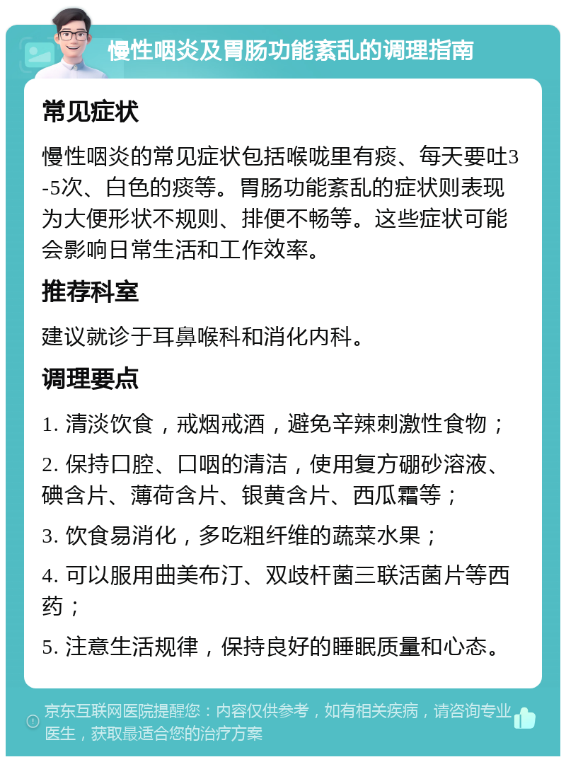 慢性咽炎及胃肠功能紊乱的调理指南 常见症状 慢性咽炎的常见症状包括喉咙里有痰、每天要吐3-5次、白色的痰等。胃肠功能紊乱的症状则表现为大便形状不规则、排便不畅等。这些症状可能会影响日常生活和工作效率。 推荐科室 建议就诊于耳鼻喉科和消化内科。 调理要点 1. 清淡饮食，戒烟戒酒，避免辛辣刺激性食物； 2. 保持口腔、口咽的清洁，使用复方硼砂溶液、碘含片、薄荷含片、银黄含片、西瓜霜等； 3. 饮食易消化，多吃粗纤维的蔬菜水果； 4. 可以服用曲美布汀、双歧杆菌三联活菌片等西药； 5. 注意生活规律，保持良好的睡眠质量和心态。