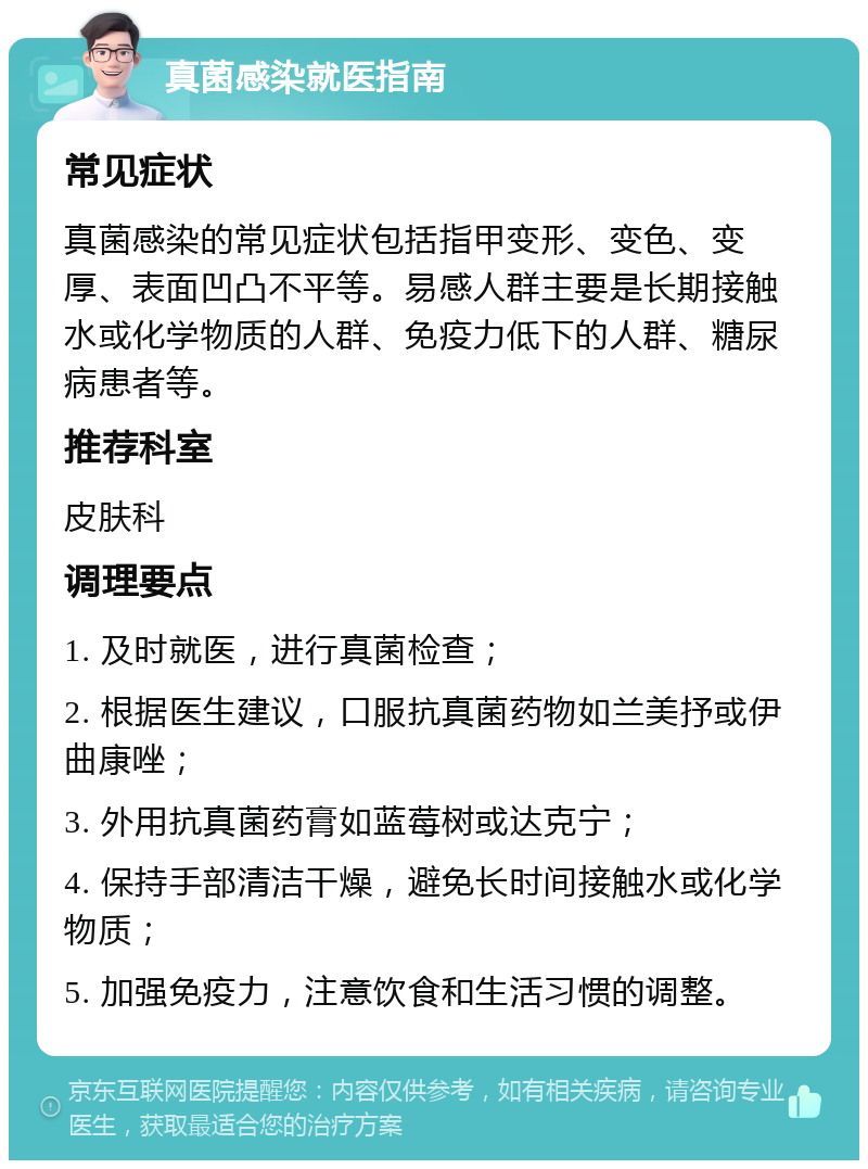 真菌感染就医指南 常见症状 真菌感染的常见症状包括指甲变形、变色、变厚、表面凹凸不平等。易感人群主要是长期接触水或化学物质的人群、免疫力低下的人群、糖尿病患者等。 推荐科室 皮肤科 调理要点 1. 及时就医，进行真菌检查； 2. 根据医生建议，口服抗真菌药物如兰美抒或伊曲康唑； 3. 外用抗真菌药膏如蓝莓树或达克宁； 4. 保持手部清洁干燥，避免长时间接触水或化学物质； 5. 加强免疫力，注意饮食和生活习惯的调整。