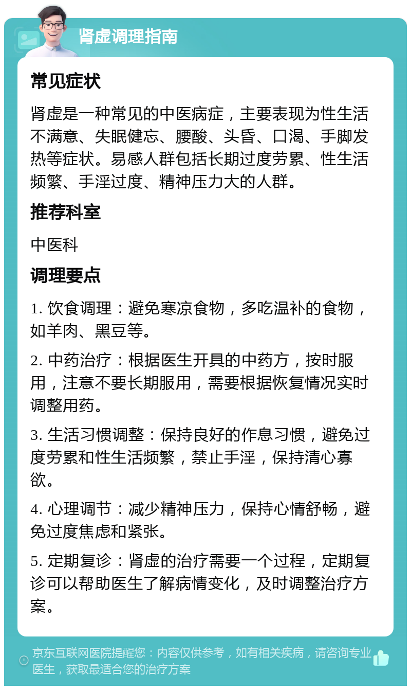 肾虚调理指南 常见症状 肾虚是一种常见的中医病症，主要表现为性生活不满意、失眠健忘、腰酸、头昏、口渴、手脚发热等症状。易感人群包括长期过度劳累、性生活频繁、手淫过度、精神压力大的人群。 推荐科室 中医科 调理要点 1. 饮食调理：避免寒凉食物，多吃温补的食物，如羊肉、黑豆等。 2. 中药治疗：根据医生开具的中药方，按时服用，注意不要长期服用，需要根据恢复情况实时调整用药。 3. 生活习惯调整：保持良好的作息习惯，避免过度劳累和性生活频繁，禁止手淫，保持清心寡欲。 4. 心理调节：减少精神压力，保持心情舒畅，避免过度焦虑和紧张。 5. 定期复诊：肾虚的治疗需要一个过程，定期复诊可以帮助医生了解病情变化，及时调整治疗方案。