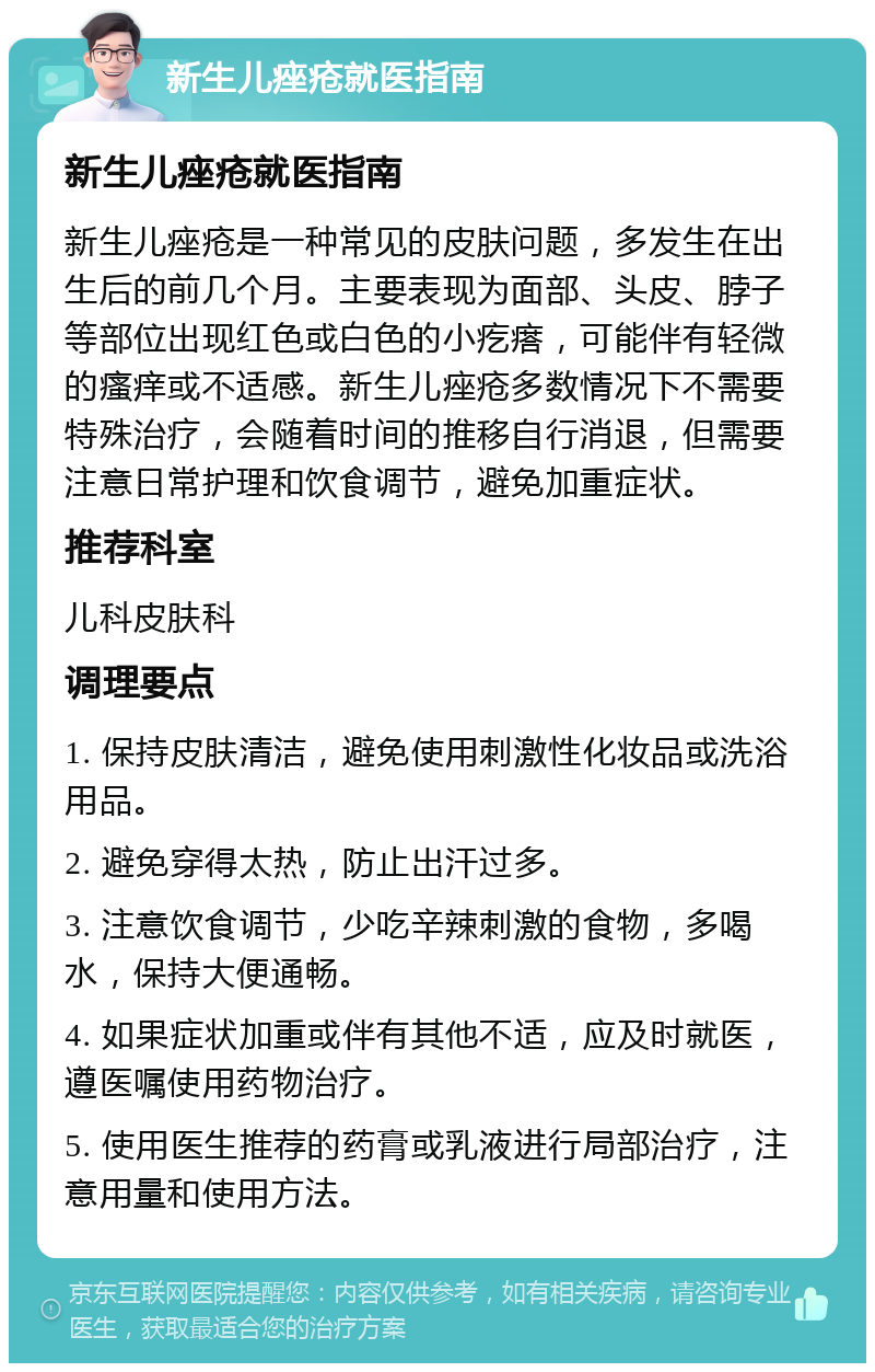 新生儿痤疮就医指南 新生儿痤疮就医指南 新生儿痤疮是一种常见的皮肤问题，多发生在出生后的前几个月。主要表现为面部、头皮、脖子等部位出现红色或白色的小疙瘩，可能伴有轻微的瘙痒或不适感。新生儿痤疮多数情况下不需要特殊治疗，会随着时间的推移自行消退，但需要注意日常护理和饮食调节，避免加重症状。 推荐科室 儿科皮肤科 调理要点 1. 保持皮肤清洁，避免使用刺激性化妆品或洗浴用品。 2. 避免穿得太热，防止出汗过多。 3. 注意饮食调节，少吃辛辣刺激的食物，多喝水，保持大便通畅。 4. 如果症状加重或伴有其他不适，应及时就医，遵医嘱使用药物治疗。 5. 使用医生推荐的药膏或乳液进行局部治疗，注意用量和使用方法。