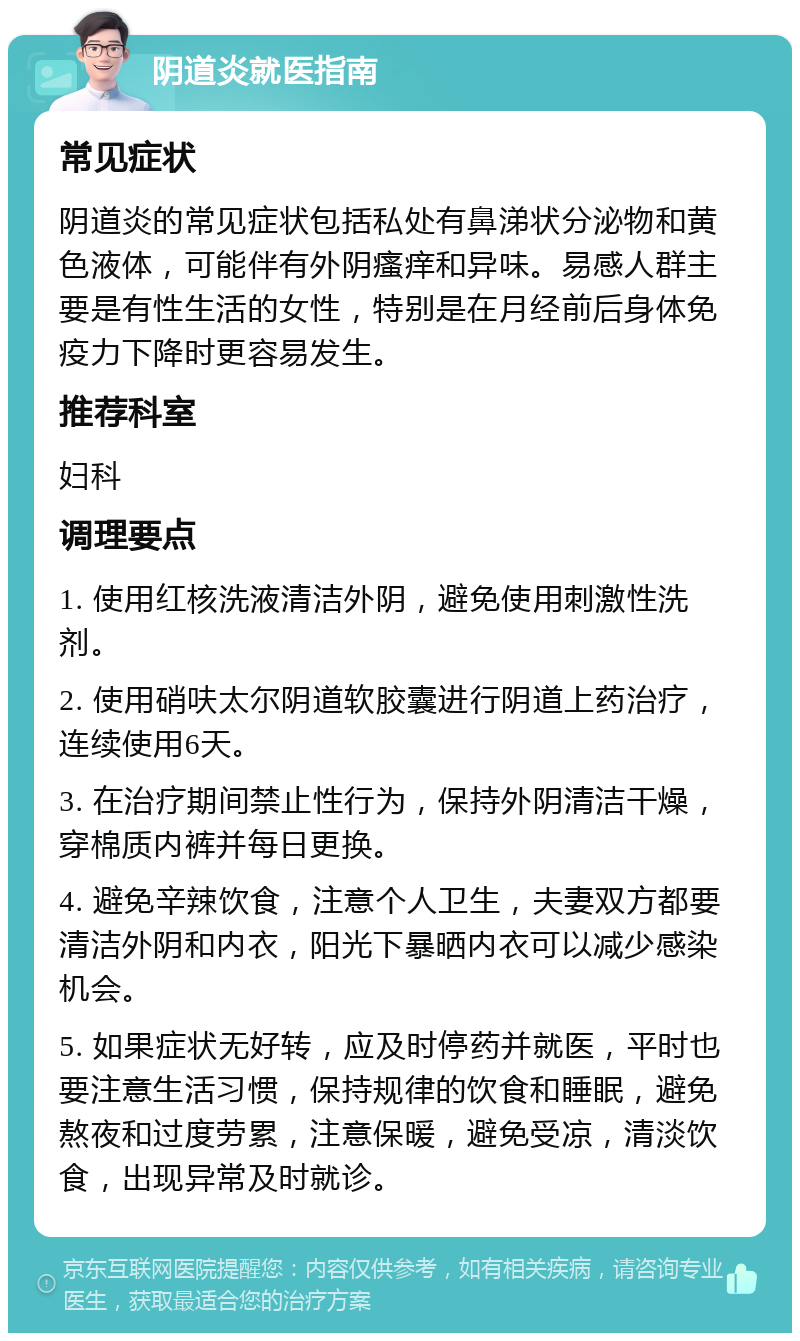 阴道炎就医指南 常见症状 阴道炎的常见症状包括私处有鼻涕状分泌物和黄色液体，可能伴有外阴瘙痒和异味。易感人群主要是有性生活的女性，特别是在月经前后身体免疫力下降时更容易发生。 推荐科室 妇科 调理要点 1. 使用红核洗液清洁外阴，避免使用刺激性洗剂。 2. 使用硝呋太尔阴道软胶囊进行阴道上药治疗，连续使用6天。 3. 在治疗期间禁止性行为，保持外阴清洁干燥，穿棉质内裤并每日更换。 4. 避免辛辣饮食，注意个人卫生，夫妻双方都要清洁外阴和内衣，阳光下暴晒内衣可以减少感染机会。 5. 如果症状无好转，应及时停药并就医，平时也要注意生活习惯，保持规律的饮食和睡眠，避免熬夜和过度劳累，注意保暖，避免受凉，清淡饮食，出现异常及时就诊。