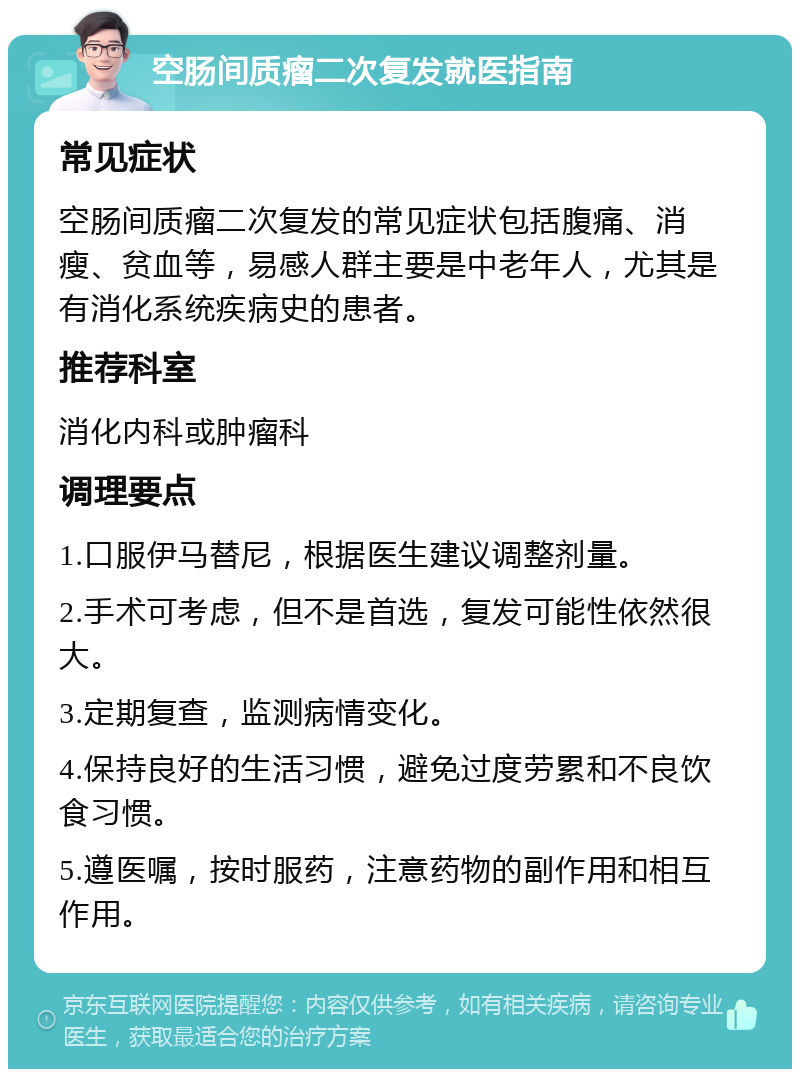 空肠间质瘤二次复发就医指南 常见症状 空肠间质瘤二次复发的常见症状包括腹痛、消瘦、贫血等，易感人群主要是中老年人，尤其是有消化系统疾病史的患者。 推荐科室 消化内科或肿瘤科 调理要点 1.口服伊马替尼，根据医生建议调整剂量。 2.手术可考虑，但不是首选，复发可能性依然很大。 3.定期复查，监测病情变化。 4.保持良好的生活习惯，避免过度劳累和不良饮食习惯。 5.遵医嘱，按时服药，注意药物的副作用和相互作用。