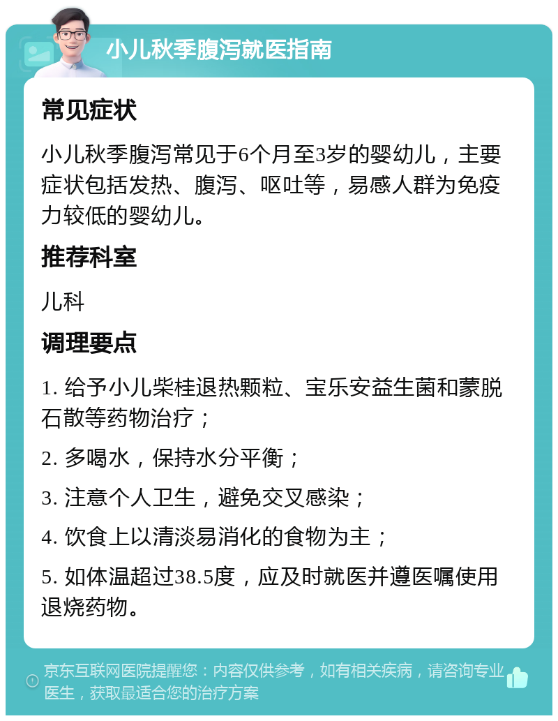 小儿秋季腹泻就医指南 常见症状 小儿秋季腹泻常见于6个月至3岁的婴幼儿，主要症状包括发热、腹泻、呕吐等，易感人群为免疫力较低的婴幼儿。 推荐科室 儿科 调理要点 1. 给予小儿柴桂退热颗粒、宝乐安益生菌和蒙脱石散等药物治疗； 2. 多喝水，保持水分平衡； 3. 注意个人卫生，避免交叉感染； 4. 饮食上以清淡易消化的食物为主； 5. 如体温超过38.5度，应及时就医并遵医嘱使用退烧药物。