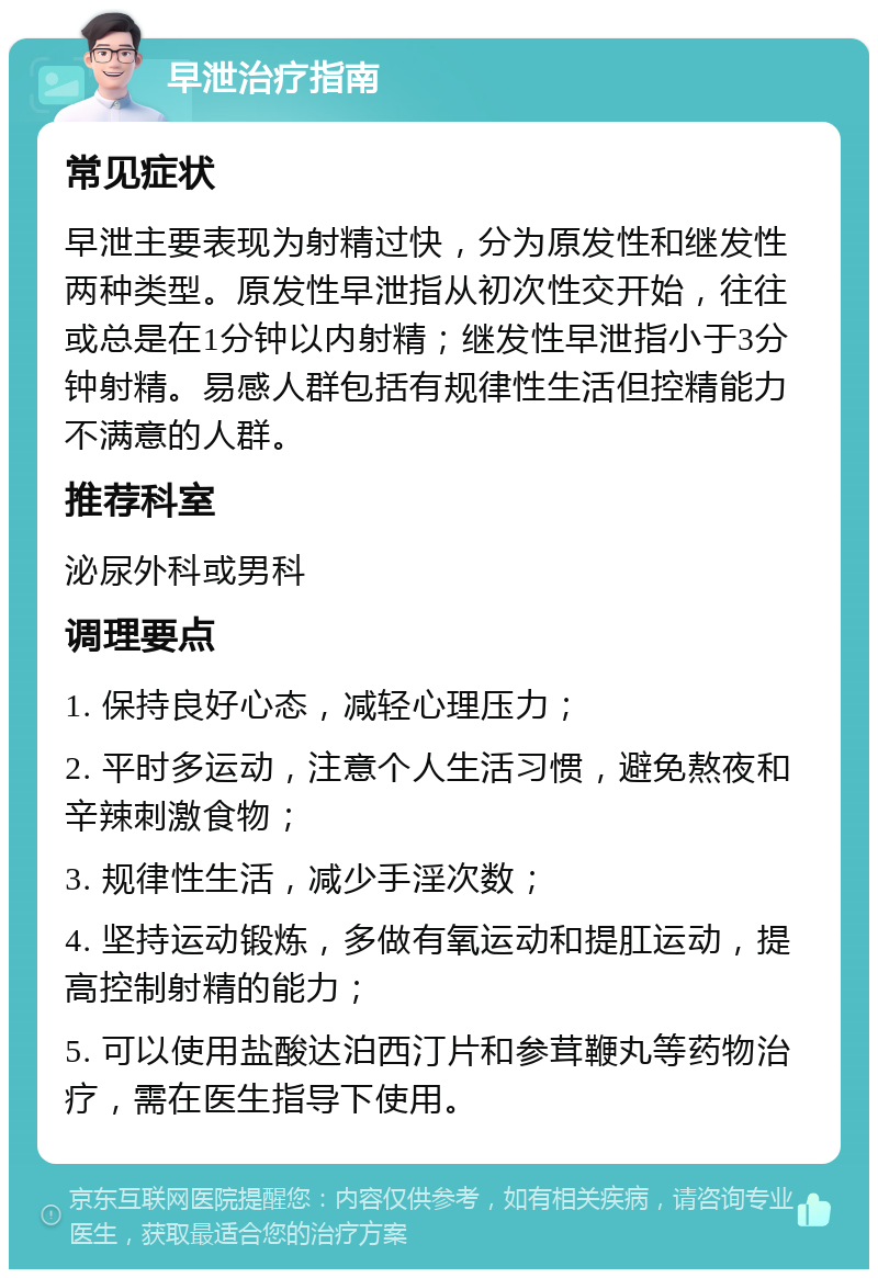 早泄治疗指南 常见症状 早泄主要表现为射精过快，分为原发性和继发性两种类型。原发性早泄指从初次性交开始，往往或总是在1分钟以内射精；继发性早泄指小于3分钟射精。易感人群包括有规律性生活但控精能力不满意的人群。 推荐科室 泌尿外科或男科 调理要点 1. 保持良好心态，减轻心理压力； 2. 平时多运动，注意个人生活习惯，避免熬夜和辛辣刺激食物； 3. 规律性生活，减少手淫次数； 4. 坚持运动锻炼，多做有氧运动和提肛运动，提高控制射精的能力； 5. 可以使用盐酸达泊西汀片和参茸鞭丸等药物治疗，需在医生指导下使用。