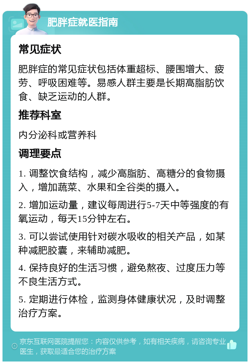 肥胖症就医指南 常见症状 肥胖症的常见症状包括体重超标、腰围增大、疲劳、呼吸困难等。易感人群主要是长期高脂肪饮食、缺乏运动的人群。 推荐科室 内分泌科或营养科 调理要点 1. 调整饮食结构，减少高脂肪、高糖分的食物摄入，增加蔬菜、水果和全谷类的摄入。 2. 增加运动量，建议每周进行5-7天中等强度的有氧运动，每天15分钟左右。 3. 可以尝试使用针对碳水吸收的相关产品，如某种减肥胶囊，来辅助减肥。 4. 保持良好的生活习惯，避免熬夜、过度压力等不良生活方式。 5. 定期进行体检，监测身体健康状况，及时调整治疗方案。