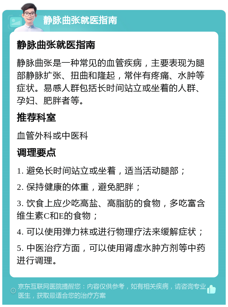 静脉曲张就医指南 静脉曲张就医指南 静脉曲张是一种常见的血管疾病，主要表现为腿部静脉扩张、扭曲和隆起，常伴有疼痛、水肿等症状。易感人群包括长时间站立或坐着的人群、孕妇、肥胖者等。 推荐科室 血管外科或中医科 调理要点 1. 避免长时间站立或坐着，适当活动腿部； 2. 保持健康的体重，避免肥胖； 3. 饮食上应少吃高盐、高脂肪的食物，多吃富含维生素C和E的食物； 4. 可以使用弹力袜或进行物理疗法来缓解症状； 5. 中医治疗方面，可以使用肾虚水肿方剂等中药进行调理。