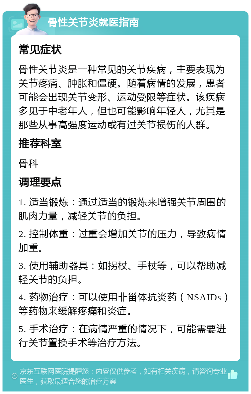 骨性关节炎就医指南 常见症状 骨性关节炎是一种常见的关节疾病，主要表现为关节疼痛、肿胀和僵硬。随着病情的发展，患者可能会出现关节变形、运动受限等症状。该疾病多见于中老年人，但也可能影响年轻人，尤其是那些从事高强度运动或有过关节损伤的人群。 推荐科室 骨科 调理要点 1. 适当锻炼：通过适当的锻炼来增强关节周围的肌肉力量，减轻关节的负担。 2. 控制体重：过重会增加关节的压力，导致病情加重。 3. 使用辅助器具：如拐杖、手杖等，可以帮助减轻关节的负担。 4. 药物治疗：可以使用非甾体抗炎药（NSAIDs）等药物来缓解疼痛和炎症。 5. 手术治疗：在病情严重的情况下，可能需要进行关节置换手术等治疗方法。