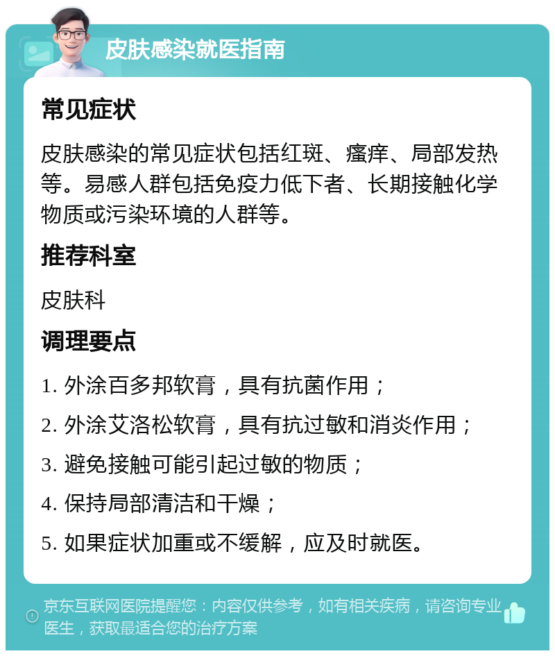 皮肤感染就医指南 常见症状 皮肤感染的常见症状包括红斑、瘙痒、局部发热等。易感人群包括免疫力低下者、长期接触化学物质或污染环境的人群等。 推荐科室 皮肤科 调理要点 1. 外涂百多邦软膏，具有抗菌作用； 2. 外涂艾洛松软膏，具有抗过敏和消炎作用； 3. 避免接触可能引起过敏的物质； 4. 保持局部清洁和干燥； 5. 如果症状加重或不缓解，应及时就医。