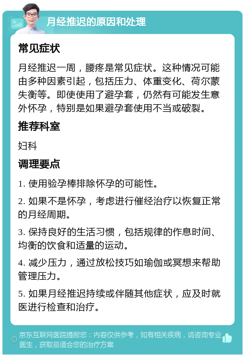 月经推迟的原因和处理 常见症状 月经推迟一周，腰疼是常见症状。这种情况可能由多种因素引起，包括压力、体重变化、荷尔蒙失衡等。即使使用了避孕套，仍然有可能发生意外怀孕，特别是如果避孕套使用不当或破裂。 推荐科室 妇科 调理要点 1. 使用验孕棒排除怀孕的可能性。 2. 如果不是怀孕，考虑进行催经治疗以恢复正常的月经周期。 3. 保持良好的生活习惯，包括规律的作息时间、均衡的饮食和适量的运动。 4. 减少压力，通过放松技巧如瑜伽或冥想来帮助管理压力。 5. 如果月经推迟持续或伴随其他症状，应及时就医进行检查和治疗。