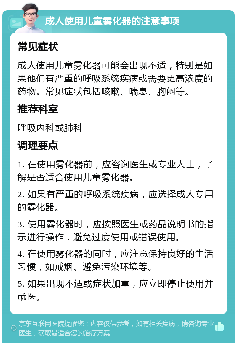 成人使用儿童雾化器的注意事项 常见症状 成人使用儿童雾化器可能会出现不适，特别是如果他们有严重的呼吸系统疾病或需要更高浓度的药物。常见症状包括咳嗽、喘息、胸闷等。 推荐科室 呼吸内科或肺科 调理要点 1. 在使用雾化器前，应咨询医生或专业人士，了解是否适合使用儿童雾化器。 2. 如果有严重的呼吸系统疾病，应选择成人专用的雾化器。 3. 使用雾化器时，应按照医生或药品说明书的指示进行操作，避免过度使用或错误使用。 4. 在使用雾化器的同时，应注意保持良好的生活习惯，如戒烟、避免污染环境等。 5. 如果出现不适或症状加重，应立即停止使用并就医。