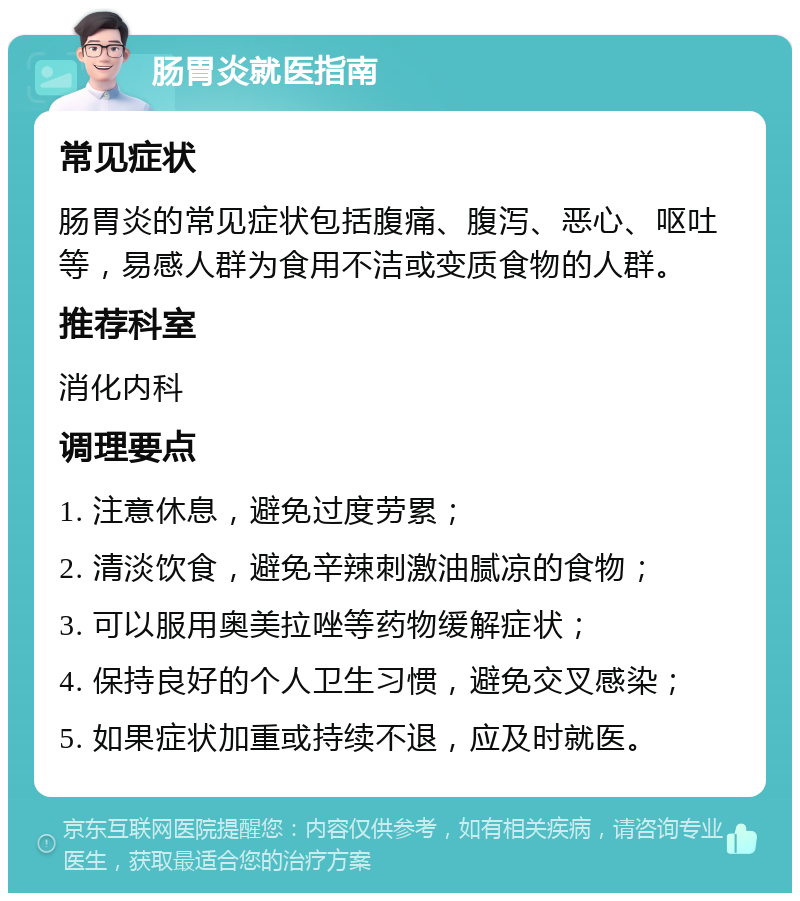 肠胃炎就医指南 常见症状 肠胃炎的常见症状包括腹痛、腹泻、恶心、呕吐等，易感人群为食用不洁或变质食物的人群。 推荐科室 消化内科 调理要点 1. 注意休息，避免过度劳累； 2. 清淡饮食，避免辛辣刺激油腻凉的食物； 3. 可以服用奥美拉唑等药物缓解症状； 4. 保持良好的个人卫生习惯，避免交叉感染； 5. 如果症状加重或持续不退，应及时就医。