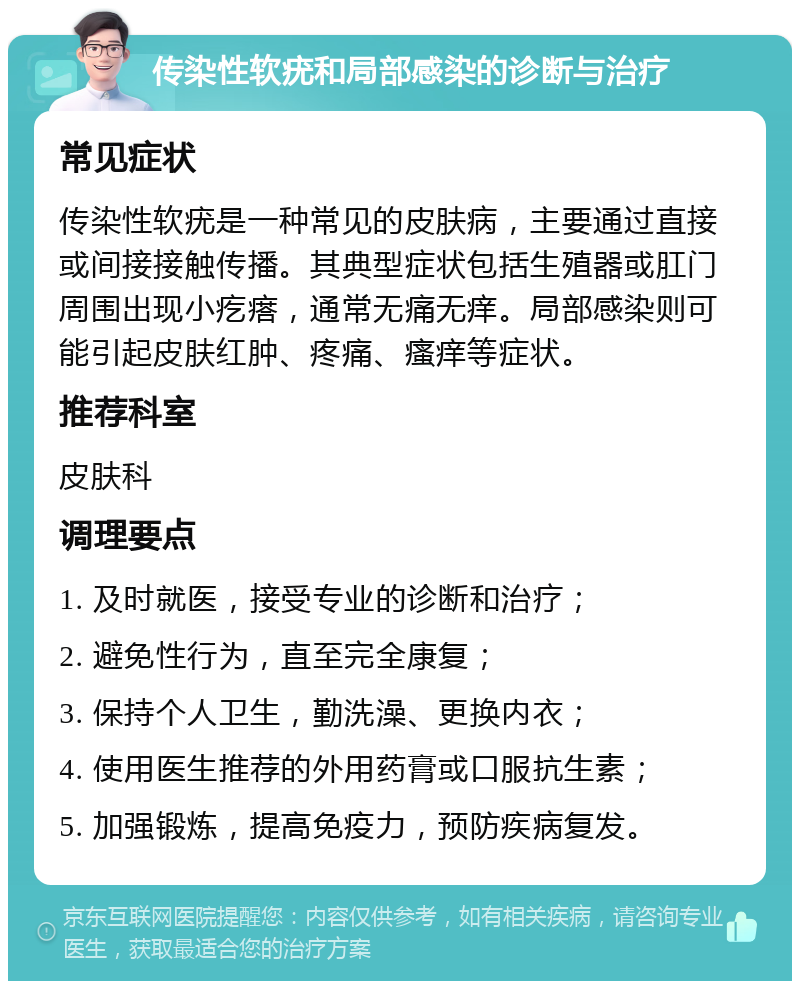 传染性软疣和局部感染的诊断与治疗 常见症状 传染性软疣是一种常见的皮肤病，主要通过直接或间接接触传播。其典型症状包括生殖器或肛门周围出现小疙瘩，通常无痛无痒。局部感染则可能引起皮肤红肿、疼痛、瘙痒等症状。 推荐科室 皮肤科 调理要点 1. 及时就医，接受专业的诊断和治疗； 2. 避免性行为，直至完全康复； 3. 保持个人卫生，勤洗澡、更换内衣； 4. 使用医生推荐的外用药膏或口服抗生素； 5. 加强锻炼，提高免疫力，预防疾病复发。