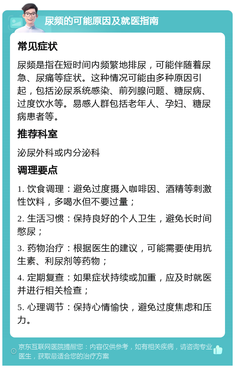 尿频的可能原因及就医指南 常见症状 尿频是指在短时间内频繁地排尿，可能伴随着尿急、尿痛等症状。这种情况可能由多种原因引起，包括泌尿系统感染、前列腺问题、糖尿病、过度饮水等。易感人群包括老年人、孕妇、糖尿病患者等。 推荐科室 泌尿外科或内分泌科 调理要点 1. 饮食调理：避免过度摄入咖啡因、酒精等刺激性饮料，多喝水但不要过量； 2. 生活习惯：保持良好的个人卫生，避免长时间憋尿； 3. 药物治疗：根据医生的建议，可能需要使用抗生素、利尿剂等药物； 4. 定期复查：如果症状持续或加重，应及时就医并进行相关检查； 5. 心理调节：保持心情愉快，避免过度焦虑和压力。