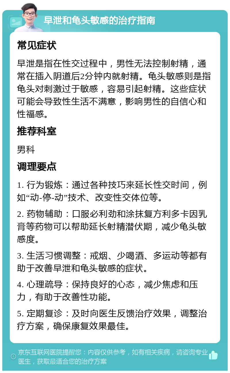 早泄和龟头敏感的治疗指南 常见症状 早泄是指在性交过程中，男性无法控制射精，通常在插入阴道后2分钟内就射精。龟头敏感则是指龟头对刺激过于敏感，容易引起射精。这些症状可能会导致性生活不满意，影响男性的自信心和性福感。 推荐科室 男科 调理要点 1. 行为锻炼：通过各种技巧来延长性交时间，例如“动-停-动”技术、改变性交体位等。 2. 药物辅助：口服必利劲和涂抹复方利多卡因乳膏等药物可以帮助延长射精潜伏期，减少龟头敏感度。 3. 生活习惯调整：戒烟、少喝酒、多运动等都有助于改善早泄和龟头敏感的症状。 4. 心理疏导：保持良好的心态，减少焦虑和压力，有助于改善性功能。 5. 定期复诊：及时向医生反馈治疗效果，调整治疗方案，确保康复效果最佳。