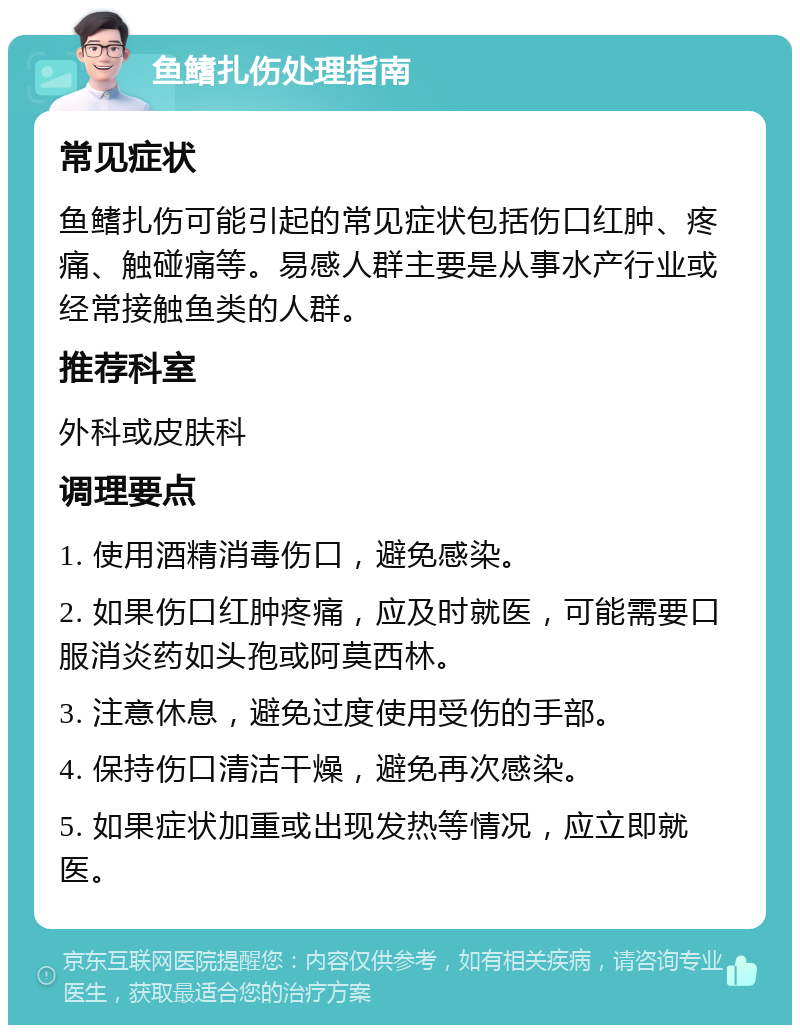 鱼鳍扎伤处理指南 常见症状 鱼鳍扎伤可能引起的常见症状包括伤口红肿、疼痛、触碰痛等。易感人群主要是从事水产行业或经常接触鱼类的人群。 推荐科室 外科或皮肤科 调理要点 1. 使用酒精消毒伤口，避免感染。 2. 如果伤口红肿疼痛，应及时就医，可能需要口服消炎药如头孢或阿莫西林。 3. 注意休息，避免过度使用受伤的手部。 4. 保持伤口清洁干燥，避免再次感染。 5. 如果症状加重或出现发热等情况，应立即就医。