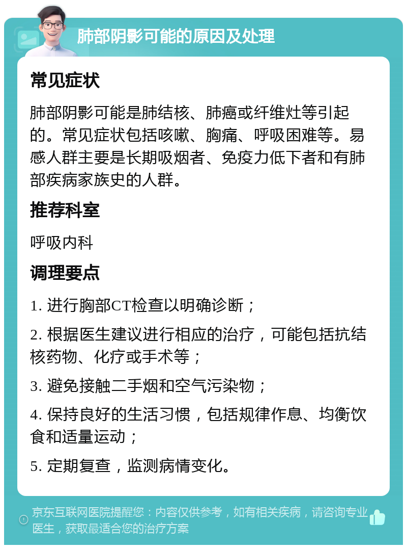 肺部阴影可能的原因及处理 常见症状 肺部阴影可能是肺结核、肺癌或纤维灶等引起的。常见症状包括咳嗽、胸痛、呼吸困难等。易感人群主要是长期吸烟者、免疫力低下者和有肺部疾病家族史的人群。 推荐科室 呼吸内科 调理要点 1. 进行胸部CT检查以明确诊断； 2. 根据医生建议进行相应的治疗，可能包括抗结核药物、化疗或手术等； 3. 避免接触二手烟和空气污染物； 4. 保持良好的生活习惯，包括规律作息、均衡饮食和适量运动； 5. 定期复查，监测病情变化。