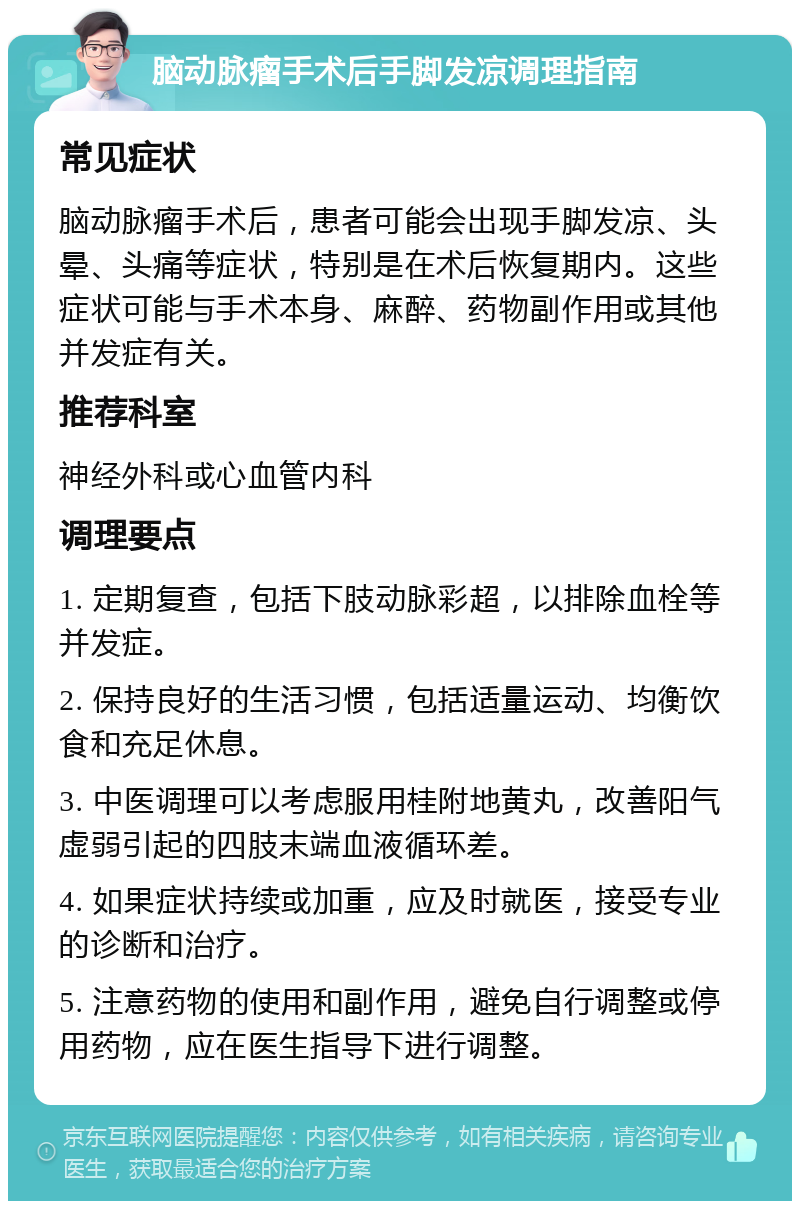 脑动脉瘤手术后手脚发凉调理指南 常见症状 脑动脉瘤手术后，患者可能会出现手脚发凉、头晕、头痛等症状，特别是在术后恢复期内。这些症状可能与手术本身、麻醉、药物副作用或其他并发症有关。 推荐科室 神经外科或心血管内科 调理要点 1. 定期复查，包括下肢动脉彩超，以排除血栓等并发症。 2. 保持良好的生活习惯，包括适量运动、均衡饮食和充足休息。 3. 中医调理可以考虑服用桂附地黄丸，改善阳气虚弱引起的四肢末端血液循环差。 4. 如果症状持续或加重，应及时就医，接受专业的诊断和治疗。 5. 注意药物的使用和副作用，避免自行调整或停用药物，应在医生指导下进行调整。