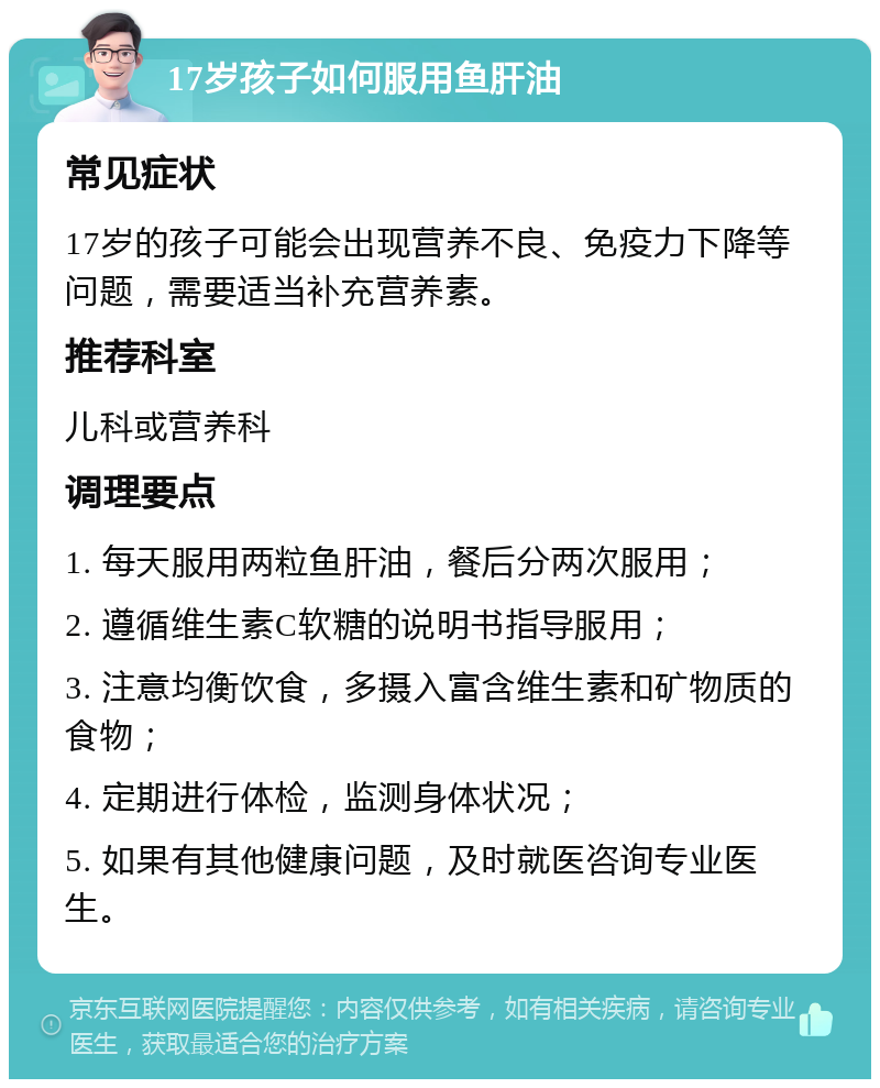 17岁孩子如何服用鱼肝油 常见症状 17岁的孩子可能会出现营养不良、免疫力下降等问题，需要适当补充营养素。 推荐科室 儿科或营养科 调理要点 1. 每天服用两粒鱼肝油，餐后分两次服用； 2. 遵循维生素C软糖的说明书指导服用； 3. 注意均衡饮食，多摄入富含维生素和矿物质的食物； 4. 定期进行体检，监测身体状况； 5. 如果有其他健康问题，及时就医咨询专业医生。