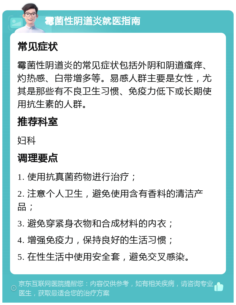 霉菌性阴道炎就医指南 常见症状 霉菌性阴道炎的常见症状包括外阴和阴道瘙痒、灼热感、白带增多等。易感人群主要是女性，尤其是那些有不良卫生习惯、免疫力低下或长期使用抗生素的人群。 推荐科室 妇科 调理要点 1. 使用抗真菌药物进行治疗； 2. 注意个人卫生，避免使用含有香料的清洁产品； 3. 避免穿紧身衣物和合成材料的内衣； 4. 增强免疫力，保持良好的生活习惯； 5. 在性生活中使用安全套，避免交叉感染。