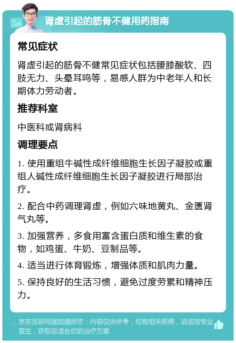 肾虚引起的筋骨不健用药指南 常见症状 肾虚引起的筋骨不健常见症状包括腰膝酸软、四肢无力、头晕耳鸣等，易感人群为中老年人和长期体力劳动者。 推荐科室 中医科或肾病科 调理要点 1. 使用重组牛碱性成纤维细胞生长因子凝胶或重组人碱性成纤维细胞生长因子凝胶进行局部治疗。 2. 配合中药调理肾虚，例如六味地黄丸、金匮肾气丸等。 3. 加强营养，多食用富含蛋白质和维生素的食物，如鸡蛋、牛奶、豆制品等。 4. 适当进行体育锻炼，增强体质和肌肉力量。 5. 保持良好的生活习惯，避免过度劳累和精神压力。