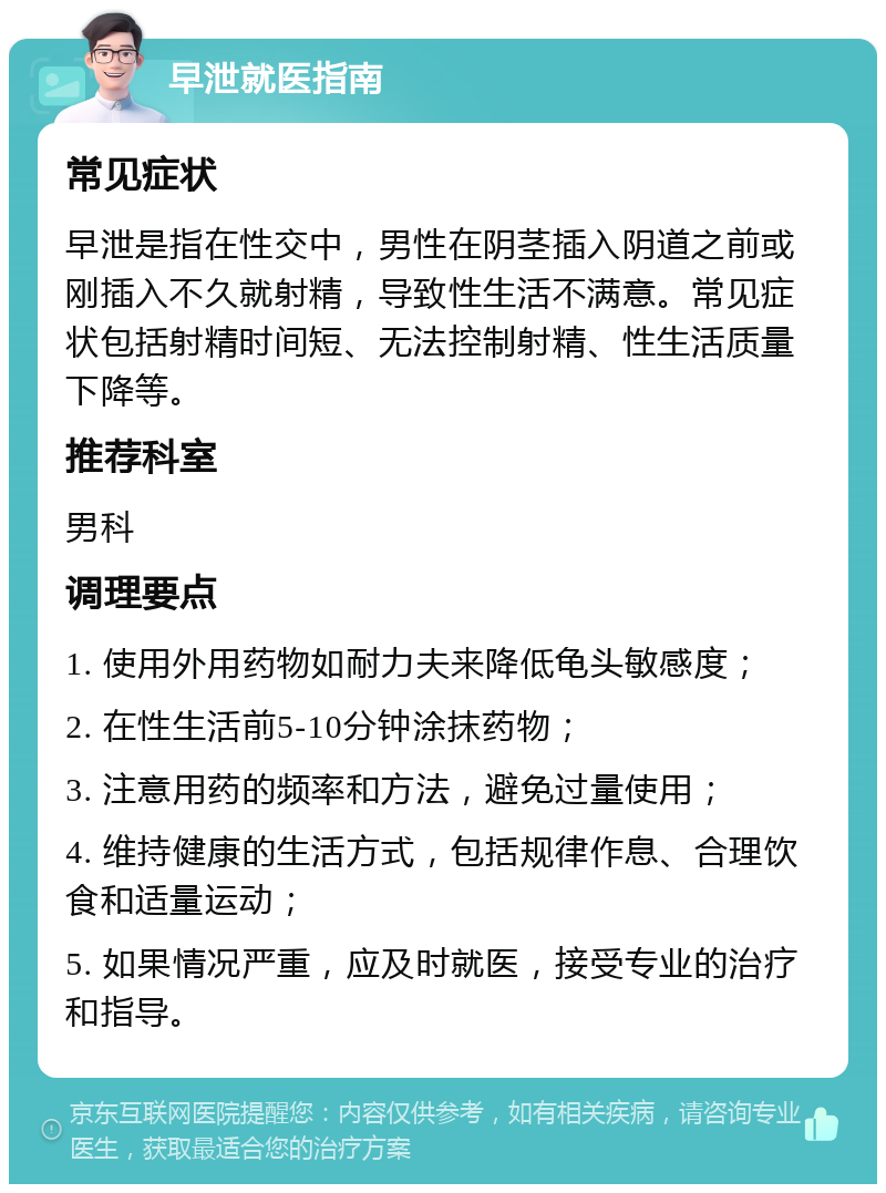 早泄就医指南 常见症状 早泄是指在性交中，男性在阴茎插入阴道之前或刚插入不久就射精，导致性生活不满意。常见症状包括射精时间短、无法控制射精、性生活质量下降等。 推荐科室 男科 调理要点 1. 使用外用药物如耐力夫来降低龟头敏感度； 2. 在性生活前5-10分钟涂抹药物； 3. 注意用药的频率和方法，避免过量使用； 4. 维持健康的生活方式，包括规律作息、合理饮食和适量运动； 5. 如果情况严重，应及时就医，接受专业的治疗和指导。