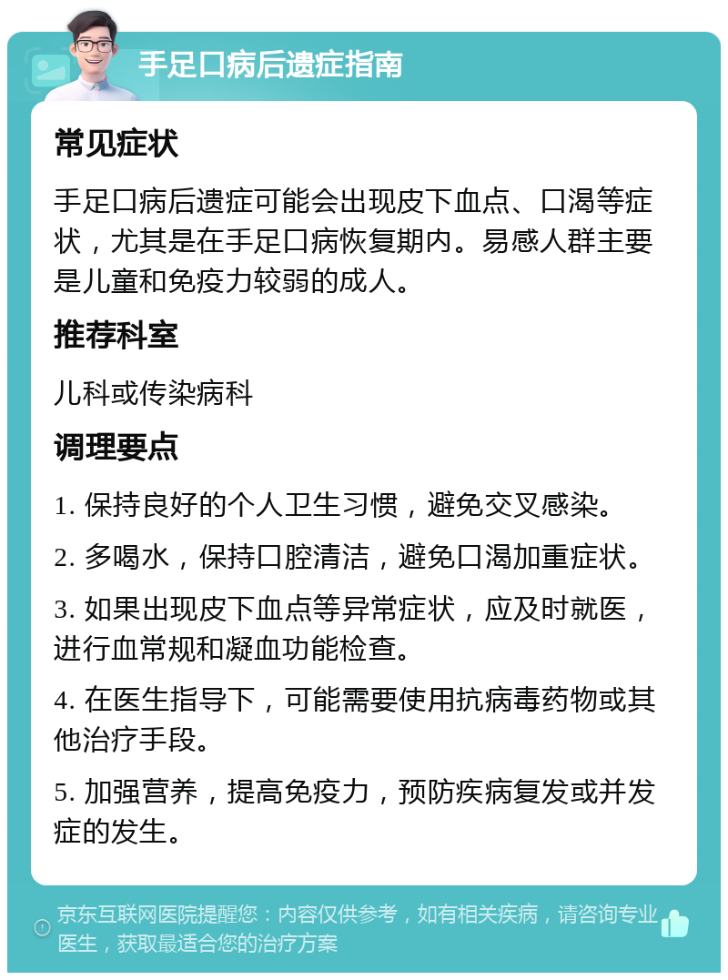 手足口病后遗症指南 常见症状 手足口病后遗症可能会出现皮下血点、口渴等症状，尤其是在手足口病恢复期内。易感人群主要是儿童和免疫力较弱的成人。 推荐科室 儿科或传染病科 调理要点 1. 保持良好的个人卫生习惯，避免交叉感染。 2. 多喝水，保持口腔清洁，避免口渴加重症状。 3. 如果出现皮下血点等异常症状，应及时就医，进行血常规和凝血功能检查。 4. 在医生指导下，可能需要使用抗病毒药物或其他治疗手段。 5. 加强营养，提高免疫力，预防疾病复发或并发症的发生。