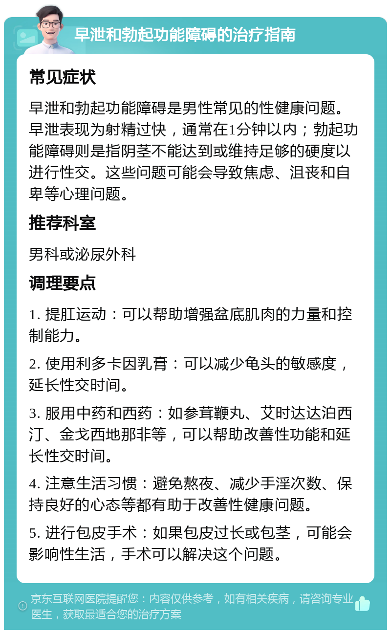 早泄和勃起功能障碍的治疗指南 常见症状 早泄和勃起功能障碍是男性常见的性健康问题。早泄表现为射精过快，通常在1分钟以内；勃起功能障碍则是指阴茎不能达到或维持足够的硬度以进行性交。这些问题可能会导致焦虑、沮丧和自卑等心理问题。 推荐科室 男科或泌尿外科 调理要点 1. 提肛运动：可以帮助增强盆底肌肉的力量和控制能力。 2. 使用利多卡因乳膏：可以减少龟头的敏感度，延长性交时间。 3. 服用中药和西药：如参茸鞭丸、艾时达达泊西汀、金戈西地那非等，可以帮助改善性功能和延长性交时间。 4. 注意生活习惯：避免熬夜、减少手淫次数、保持良好的心态等都有助于改善性健康问题。 5. 进行包皮手术：如果包皮过长或包茎，可能会影响性生活，手术可以解决这个问题。