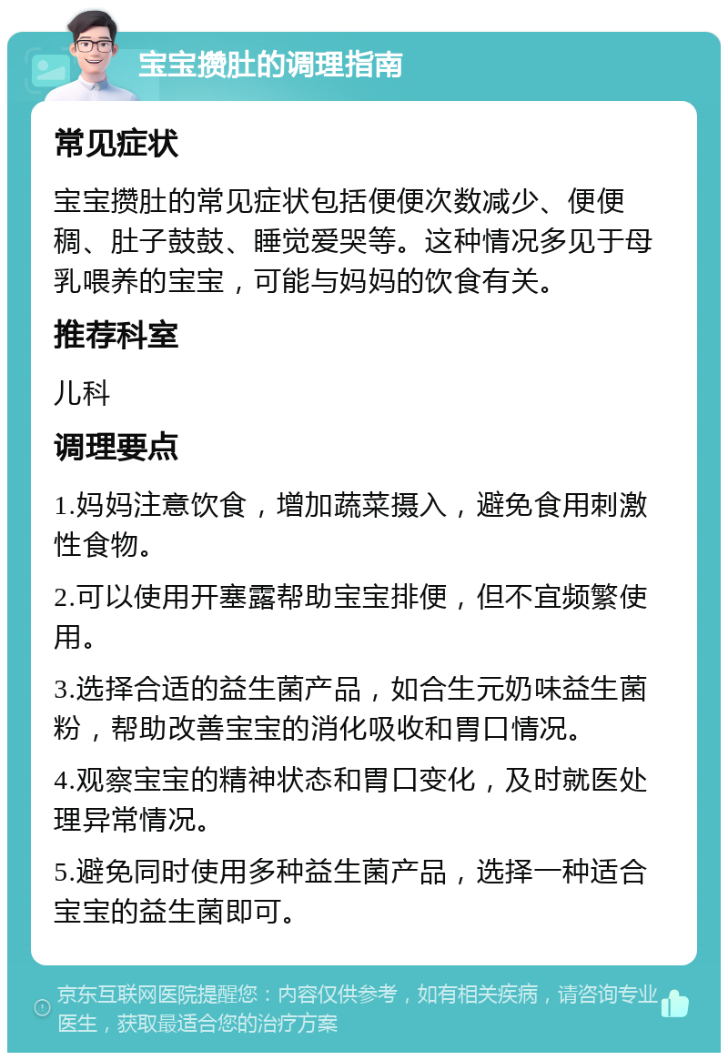 宝宝攒肚的调理指南 常见症状 宝宝攒肚的常见症状包括便便次数减少、便便稠、肚子鼓鼓、睡觉爱哭等。这种情况多见于母乳喂养的宝宝，可能与妈妈的饮食有关。 推荐科室 儿科 调理要点 1.妈妈注意饮食，增加蔬菜摄入，避免食用刺激性食物。 2.可以使用开塞露帮助宝宝排便，但不宜频繁使用。 3.选择合适的益生菌产品，如合生元奶味益生菌粉，帮助改善宝宝的消化吸收和胃口情况。 4.观察宝宝的精神状态和胃口变化，及时就医处理异常情况。 5.避免同时使用多种益生菌产品，选择一种适合宝宝的益生菌即可。