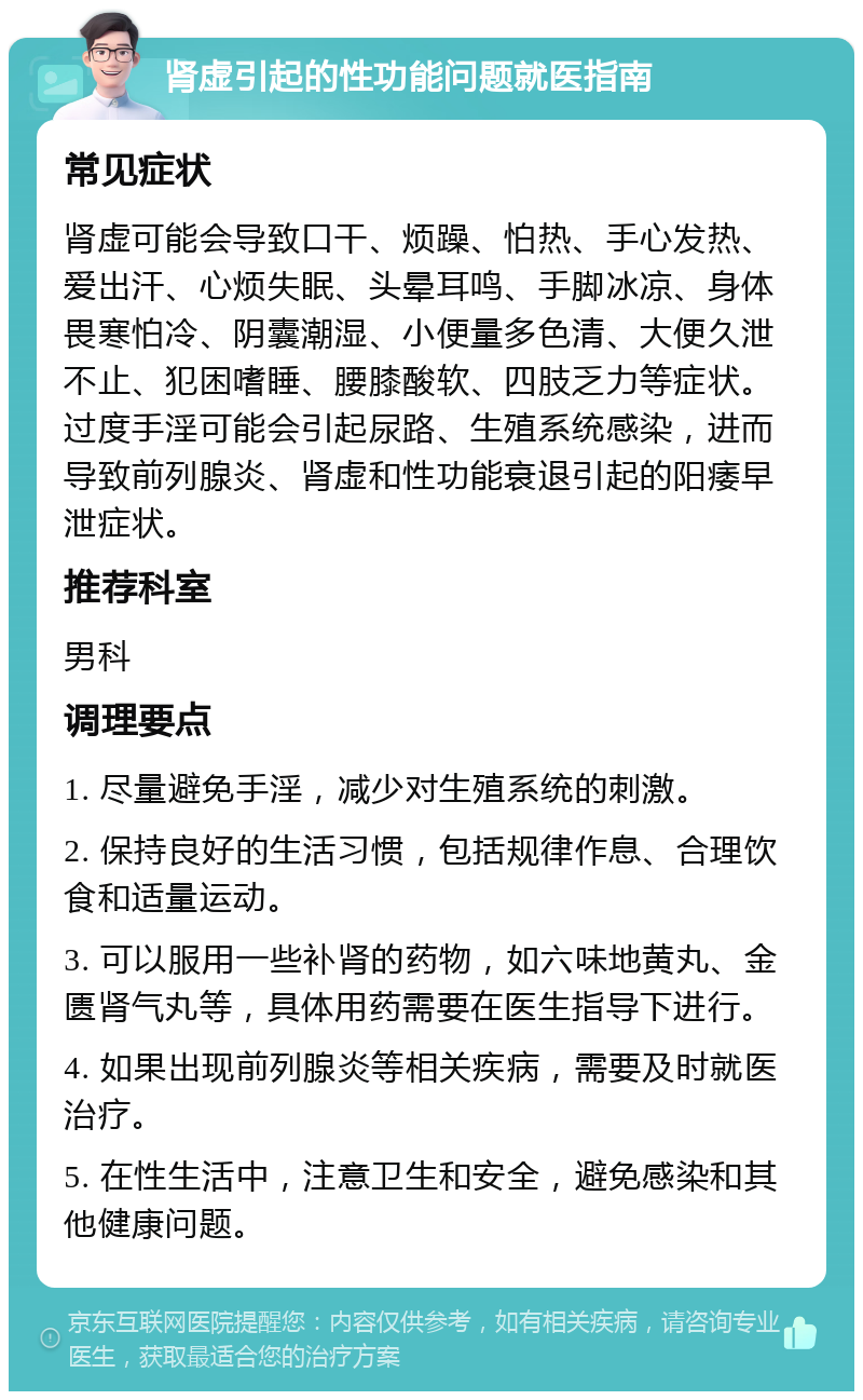 肾虚引起的性功能问题就医指南 常见症状 肾虚可能会导致口干、烦躁、怕热、手心发热、爱出汗、心烦失眠、头晕耳鸣、手脚冰凉、身体畏寒怕冷、阴囊潮湿、小便量多色清、大便久泄不止、犯困嗜睡、腰膝酸软、四肢乏力等症状。过度手淫可能会引起尿路、生殖系统感染，进而导致前列腺炎、肾虚和性功能衰退引起的阳痿早泄症状。 推荐科室 男科 调理要点 1. 尽量避免手淫，减少对生殖系统的刺激。 2. 保持良好的生活习惯，包括规律作息、合理饮食和适量运动。 3. 可以服用一些补肾的药物，如六味地黄丸、金匮肾气丸等，具体用药需要在医生指导下进行。 4. 如果出现前列腺炎等相关疾病，需要及时就医治疗。 5. 在性生活中，注意卫生和安全，避免感染和其他健康问题。