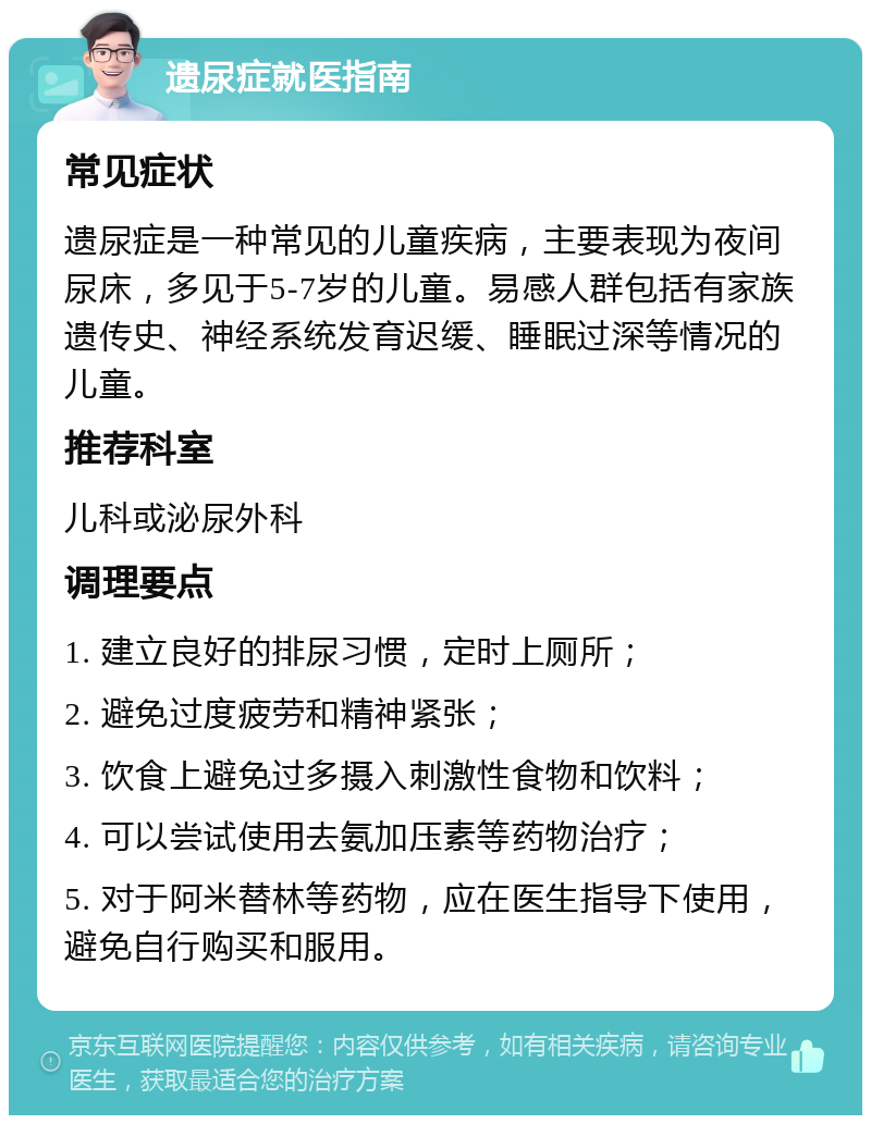 遗尿症就医指南 常见症状 遗尿症是一种常见的儿童疾病，主要表现为夜间尿床，多见于5-7岁的儿童。易感人群包括有家族遗传史、神经系统发育迟缓、睡眠过深等情况的儿童。 推荐科室 儿科或泌尿外科 调理要点 1. 建立良好的排尿习惯，定时上厕所； 2. 避免过度疲劳和精神紧张； 3. 饮食上避免过多摄入刺激性食物和饮料； 4. 可以尝试使用去氨加压素等药物治疗； 5. 对于阿米替林等药物，应在医生指导下使用，避免自行购买和服用。